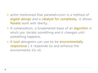 achim mentioned that parametricism is a method of
digital design and a catalyst for complexity. it allows
flexible work with liberty.
 A computation, a fundamental base of an algorithm in
which you iterate something and it changes until
something happens.
 A tool designers can use to be environmentally
responsive ( it responds to and enhance the
environments it's in).
 