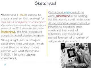 •Sutherland (1963) wanted to
create a system that enabled “a
man and a computer to converse”
•Sutherland harnessed the computational
power of the TX-2 computer to create
Sketchpad, the first interactive
computer-aided design program.
•Using a light pen, a designer
could draw lines and arcs, which
could then be related to one
another with what Sutherland
(1963, 18) called atomic
constraints.
•Sutherland never used the
word parametric in his writing
but the atomic constraints have
all the essential properties of a
parametric equation; each
constraint has a set of
outcomes expressed as an
explicit function of a number of
independent parameters.
Sketchpad
 