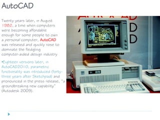 Twenty years later, in August
1982, a time when computers
were becoming affordable
enough for some people to own
a personal computer, AutoCAD
was released and quickly rose to
dominate the fledgling
computer-aided design industry
AutoCAD
•Eighteen versions later, in
AutoCAD2010, parametric
functionality was introduced (forty-
three years after Sketchpad) and
pronounced in the press release, “a
groundbreaking new capability”
(Autodesk 2009).
 