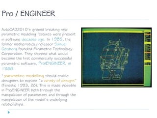AutoCAD2010’s ground breaking new
parametric modeling features were present
in software decades ago. In 1985, the
former mathematics professor Samuel
Geisberg founded Parametric Technology
Corporation. They shipped what would
become the first commercially successful
parametric software, Pro/ENGINEER, in
1988.
Pro / ENGINEER
* parametric modelling should enable
designers to explore “a variety of designs”
(Teresko 1993, 28). This is made possible
in Pro/ENGINEER both through the
manipulation of parameters and through the
manipulation of the model’s underlying
relationships.
 