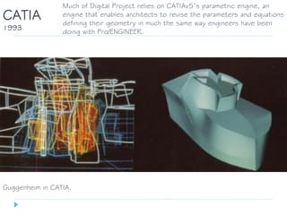 Guggenheim in CATIA.
CATIA
1993
Much of Digital Project relies on CATIAv5’s parametric engine, an
engine that enables architects to revise the parameters and equations
defining their geometry in much the same way engineers have been
doing with Pro/ENGINEER.
 