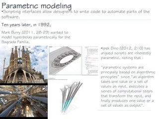 Parametric modeling
•Scripting interfaces allow designers to write code to automate parts of the
software.
Ten years later, in 1992,
Mark Burry (2011, 28-29) wanted to
model hyperbolas parametrically for the
Sagrada Família,
•Ipek Dino (2012, 210) has
argued scripts are inherently
parametric, noting that :
“parametric systems are
principally based on algorithmic
principles” since “an algorithm
takes one value or a set of
values as input, executes a
series of computational steps
that transform the input, and
finally produces one value or a
set of values as output”.
 