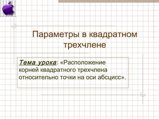 Параметры в квадратном
трехчлене
Тема урока: «Расположение
корней квадратного трехчлена
относительно точки на оси абсцисс».
 