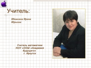 Учитель:
Шишкина Ирина
Юрьевна
Учитель математики
НОУ «ООШ «Академия
будущего»
г. Иркутск
 