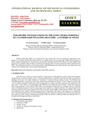 Proceedings of the 2nd
International Conference on Current Trends in Engineering and Management ICCTEM -2014
17 – 19, July 2014, Mysore, Karnataka, India
271
PARAMETRIC INVESTIGATIONS ON THE FLOW CHARACTERISTICS
OF A CLOSED LOOP PULSATING HEAT PIPE - A NUMERICAL STUDY
Ch. Sreenivasa Rao1
, AVSSKS Gupta2
, K. Ramanarasimha3
1
Research Scholar, JNTUH, Hyderabad-500087, Andhra Pradesh, India
2
Professor, JNTUH, Hyderabad-500087, Andhra Pradesh, India
3
Professor, Centre for Emerging Technologies, Jain University, Bangalore, India
ABSTRACT
Pulsating Heat Pipe (PHP) is two phase passive heat transfer device for low temperature applications. Even
though it is a simple, flexible and cheap structure, its complex physics has not been fully understood and requires a
robust, validated simulation tool. In the present work the basic theoretical model by H.B. Ma et al has been updated with
the inclusion of capillary effect in order to characterise the pulsating flow for various refrigerants which could be used in
PHPs. The mathematical model is solved using explicit embedded Range-kutta method and the slug displacement and
velocity are investigated under various influencing parameters.
Keywords: Mathematical Modelling, Pulsating Heat Pipe (PHP), Slug Flow.
1. INTRODUCTION
Heat flux levels continue to increase because of rapid increase in chip and power density along with continuous
miniaturisation of modern electronic devices. Thermal management of such Micro electronics systems is becoming a
challenge of the day and caught attention of researchers to develop efficient cooling systems. The Pulsating (or)
Oscillating Heat Pipe is a passive two phase heat transfer device developed by Akachi [1, 2]. It is simple in structure with
a coil of capillary dimensions filled with certain working fluid in it under evacuating conditions and extended from the
heat source to sink. Unlike a conventional heat pipe, PHP does not contain the wick structure to return the condensate
back to the evaporator section. Instead, PHP works on the principal of fluid pressure oscillations that are created by
means of differential pressure across the vapour plugs from evaporator to condenser and back. The vapour formed at the
evaporator pushed towards the condenser in the form of discrete vapour bubbles amidst pockets of fluids. The vapour
gets condensed at the condenser releasing the latent heat of vaporization and returns to the evaporator to complete the
cycle. The thermal performance of an actual PHP depends upon the temperature gradient prevails between the evaporator
and condenser section. Various influencing parameters[3] that are directly or indirectly affect the pulsating flow in a
Closed Loop Pulsating Heat Pipe are listed below:
1.1 Design/Geometrical parameters
• Tube diameter and material
• Orientation of PHP
• Number of turns
• Length of evaporator and condenser section
• Bend radius
INTERNATIONAL JOURNAL OF MECHANICAL ENGINEERING
AND TECHNOLOGY (IJMET)
ISSN 0976 – 6340 (Print)
ISSN 0976 – 6359 (Online)
Volume 5, Issue 9, September (2014), pp. 271-279
© IAEME: www.iaeme.com/IJMET.asp
Journal Impact Factor (2014): 7.5377 (Calculated by GISI)
www.jifactor.com
IJMET
© I A E M E
 