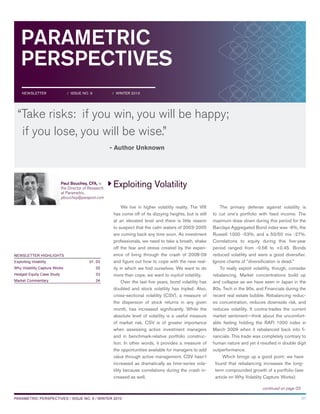PARAMETRIC
PERSPECTIVES
Exploiting Volatility
01PARAMETRIC PERSPECTIVES / ISSUE NO. 9 / WINTER 2010
NEWSLETTER HIGHLIGHTS
Exploiting Volatility 01, 03
Why Volatility Capture Works 02
Hedged Equity Case Study 03
Market Commentary 04
NEWSLETTER / ISSUE NO. 9 / WINTER 2010
continued on page 03
“Take risks: if you win, you will be happy;
if you lose, you will be wise.”
- Author Unknown
Paul Bouchey, CFA, is
the Director of Research
at Parametric.
pbouchey@paraport.com
We live in higher volatility reality. The VIX
has come off of its dizzying heights, but is still
at an elevated level and there is little reason
to suspect that the calm waters of 2003-2005
are coming back any time soon. As investment
professionals, we need to take a breath, shake
off the fear and stress created by the experi-
ence of living through the crash of 2008-09
and figure out how to cope with the new real-
ity in which we find ourselves. We want to do
more than cope, we want to exploit volatility.
Over the last five years, bond volatility has
doubled and stock volatility has tripled. Also,
cross-sectional volatility (CSV), a measure of
the dispersion of stock returns in any given
month, has increased significantly. While the
absolute level of volatility is a useful measure
of market risk, CSV is of greater importance
when assessing active investment managers
and in benchmark-relative portfolio construc-
tion. In other words, it provides a measure of
the opportunities available for managers to add
value through active management. CSV hasn’t
increased as dramatically as time-series vola-
tility because correlations during the crash in-
creased as well.
The primary defense against volatility is
to cut one’s portfolio with fixed income. The
maximum draw down during this period for the
Barclays Aggregated Bond index was -6%, the
Russell 1000 -53%, and a 50/50 mix -27%.
Correlations to equity during this five-year
period ranged from -0.58 to +0.45. Bonds
reduced volatility and were a good diversifier.
Ignore chants of “diversification is dead.”
To really exploit volatility, though, consider
rebalancing. Market concentrations build up
and collapse as we have seen in Japan in the
80s, Tech in the 90s, and Financials during the
recent real estate bubble. Rebalancing reduc-
es concentration, reduces downside risk, and
reduces volatility. It contra-trades the current
market sentiment—think about the uncomfort-
able feeling holding the RAFI 1000 index in
March 2009 when it rebalanced back into fi-
nancials. This trade was completely contrary to
human nature and yet it resulted in double digit
outperformance.
Which brings up a good point: we have
found that rebalancing increases the long-
term compounded growth of a portfolio (see
article on Why Volatility Capture Works).
 