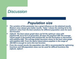 Discussion Population size  The variation of this parameter has a great influence on the obtained results. Medium sizes always give better results. Table 1 shows the starting hit to the optimum value from the best solutions for different population sizes for each test function. objfun6: The best values graph does not hit the optimum value with popSize=50, but it hit it at generation 38 when the popSize=300 The average values graph is fluctuating with popSize=50, but the fluctuation is decreased with popSize=400. The average graph becomes closer to the best value graph with popSize=400. From the above observations popSize in the range of 300-400 is enough to solve this test function. From the overall results the population size 300 is recommended for optimizing functions and 350 population sizes can be used for difficult functions like objfun6, objfun7. 