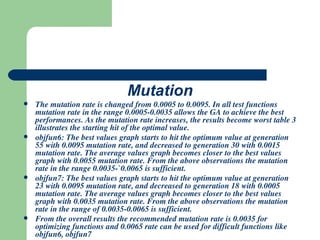 Mutation The mutation rate is changed from 0.0005 to 0.0095. In all test functions mutation rate in the range 0.0005-0.0035 allows the GA to achieve the best performances. As the mutation rate increases, the results become worst table 3 illustrates the starting hit of the optimal value. objfun6: The best values graph starts to hit the optimum value at generation 55 with 0.0095 mutation rate, and decreased to generation 30 with 0.0015 mutation rate. The average values graph becomes closer to the best values graph with 0.0055 mutation rate. From the above observations the mutation rate in the range 0.0035-`0.0065 is sufficient. objfun7: The best values graph starts to hit the optimum value at generation 23 with 0.0095 mutation rate, and decreased to generation 18 with 0.0005 mutation rate. The average values graph becomes closer to the best values graph with 0.0035 mutation rate. From the above observations the mutation rate in the range of 0.0035-0.0065 is sufficient. From the overall results the recommended mutation rate is 0.0035 for optimizing functions and 0.0065 rate can be used for difficult functions like objfun6, objfun7 
