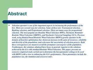 Abstract Selection operator is one of the important aspects in increasing the performance of the GA. There are several ways for selection. Some of these are: Tournament selection, Ranking selection, and Proportional selection. There are many ways for proportional selection. The most popular are Roulette Wheel Selection (RWS), Stochastic Reminder Roulette Wheel Selection (SRRWS), and Stochastic Universal Sampling (SUS). Previous work, using Ranked based Roulette Wheel Selection (RRWS) genetic operator in the domain of function optimization has shown an increase in the gain of resources, reliability and diversity of the population; and a decrease the uncertainty of selection process. Both these consequences are meant to avoid the premature convergence of the population. Furthermore, the solutions obtained have been, in general, superior to the solutions achieved by the GA with standard Roulette Wheel Selection. This paper, presents an extensive empirical study carried out to determine the best parameter settings to be used with RRWS with a view to enhancing the GA's performance. These parameters include the population size, the mutation and crossover rates. 