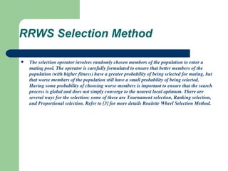 RRWS Selection Method The selection operator involves randomly chosen members of the population to enter a mating pool. The operator is carefully formulated to ensure that better members of the population (with higher fitness) have a greater probability of being selected for mating, but that worse members of the population still have a small probability of being selected. Having some probability of choosing worse members is important to ensure that the search process is global and does not simply converge to the nearest local optimum. There are several ways for the selection: some of these are Tournament selection, Ranking selection, and Proportional selection. Refer to [3] for more details Roulette Wheel Selection Method. 