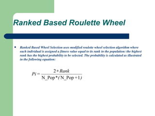 Ranked Based Roulette Wheel Ranked Based Wheel Selection uses modified roulette wheel selection algorithm where each individual is assigned a fitness value equal to its rank in the population: the highest rank has the highest probability to be selected. The probability is calculated as illustrated in the following equation: 