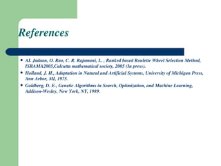 References AL Jadaan, O. Rao, C. R. Rajamani, L. , Ranked based Roulette Wheel Selection Method, ISRAMA2005,Calcutta mathematical society, 2005 (In press). Holland, J. H., Adaptation in Natural and Artificial Systems, University of Michigan Press, Ann Arbor, MI, 1975. Goldberg, D. E., Genetic Algorithms in Search, Optimization, and Machine Learning, Addison-Wesley, New York, NY, 1989. 