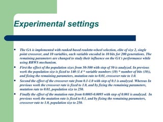Experimental settings The GA is implemented with ranked based roulette-wheel selection, elite of size 2, single point crossover, and 10 variables, each variable encoded in 10 bits for 200 generations. The remaining parameters are changed to study their influence on the GA's performance while using RRWS mechanism. First the effect of the population sizes from 50-500 with step of 50 is analyzed. In previous work the population size is fixed to 140 (1.4 * variable numbers (10) * number of bits (10)), and fixing the remaining parameters, mutation rate to 0.01, crossover rate to 1.0. Second the effect of the crossover rate from 0.1-1.0 with step of 0.1 is analyzed. Whereas In previous work the crossover rate is fixed to 1.0, and by fixing the remaining parameters, mutation rate to 0.01, population size to 250. Finally the effect of the mutation rate from 0.0005-0.0095 with step of 0.001 is analyzed.  In previous work the mutation rate is fixed to 0.1, and by fixing the remaining parameters, crossover rate to 1.0, population size to 250. 
