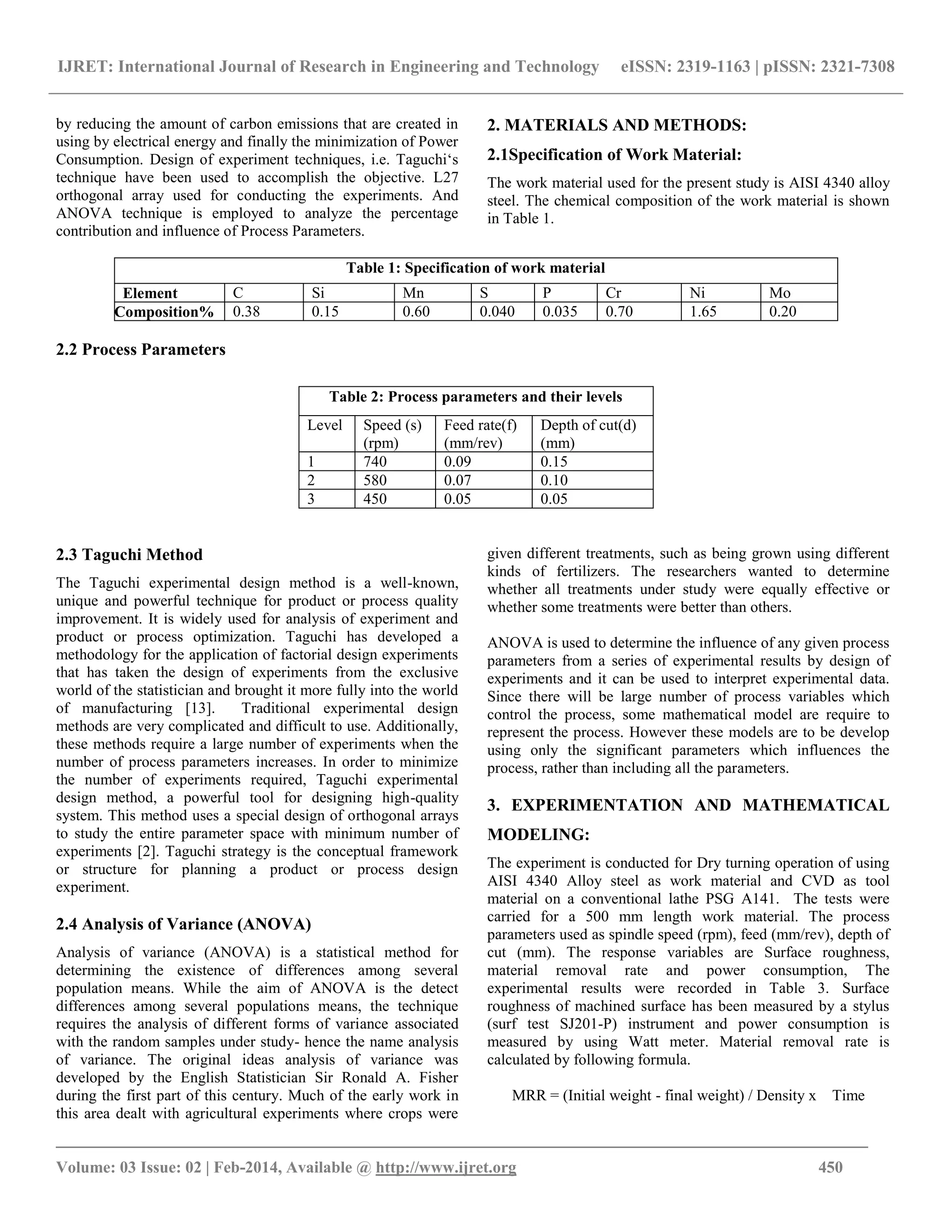 IJRET: International Journal of Research in Engineering and Technology eISSN: 2319-1163 | pISSN: 2321-7308
_______________________________________________________________________________________
Volume: 03 Issue: 02 | Feb-2014, Available @ http://www.ijret.org 450
by reducing the amount of carbon emissions that are created in
using by electrical energy and finally the minimization of Power
Consumption. Design of experiment techniques, i.e. Taguchi„s
technique have been used to accomplish the objective. L27
orthogonal array used for conducting the experiments. And
ANOVA technique is employed to analyze the percentage
contribution and influence of Process Parameters.
2. MATERIALS AND METHODS:
2.1Specification of Work Material:
The work material used for the present study is AISI 4340 alloy
steel. The chemical composition of the work material is shown
in Table 1.
Table 1: Specification of work material
Element C Si Mn S P Cr Ni Mo
Composition% 0.38 0.15 0.60 0.040 0.035 0.70 1.65 0.20
2.2 Process Parameters
Table 2: Process parameters and their levels
Level Speed (s)
(rpm)
Feed rate(f)
(mm/rev)
Depth of cut(d)
(mm)
1 740 0.09 0.15
2 580 0.07 0.10
3 450 0.05 0.05
2.3 Taguchi Method
The Taguchi experimental design method is a well-known,
unique and powerful technique for product or process quality
improvement. It is widely used for analysis of experiment and
product or process optimization. Taguchi has developed a
methodology for the application of factorial design experiments
that has taken the design of experiments from the exclusive
world of the statistician and brought it more fully into the world
of manufacturing [13]. Traditional experimental design
methods are very complicated and difficult to use. Additionally,
these methods require a large number of experiments when the
number of process parameters increases. In order to minimize
the number of experiments required, Taguchi experimental
design method, a powerful tool for designing high-quality
system. This method uses a special design of orthogonal arrays
to study the entire parameter space with minimum number of
experiments [2]. Taguchi strategy is the conceptual framework
or structure for planning a product or process design
experiment.
2.4 Analysis of Variance (ANOVA)
Analysis of variance (ANOVA) is a statistical method for
determining the existence of differences among several
population means. While the aim of ANOVA is the detect
differences among several populations means, the technique
requires the analysis of different forms of variance associated
with the random samples under study- hence the name analysis
of variance. The original ideas analysis of variance was
developed by the English Statistician Sir Ronald A. Fisher
during the first part of this century. Much of the early work in
this area dealt with agricultural experiments where crops were
given different treatments, such as being grown using different
kinds of fertilizers. The researchers wanted to determine
whether all treatments under study were equally effective or
whether some treatments were better than others.
ANOVA is used to determine the influence of any given process
parameters from a series of experimental results by design of
experiments and it can be used to interpret experimental data.
Since there will be large number of process variables which
control the process, some mathematical model are require to
represent the process. However these models are to be develop
using only the significant parameters which influences the
process, rather than including all the parameters.
3. EXPERIMENTATION AND MATHEMATICAL
MODELING:
The experiment is conducted for Dry turning operation of using
AISI 4340 Alloy steel as work material and CVD as tool
material on a conventional lathe PSG A141. The tests were
carried for a 500 mm length work material. The process
parameters used as spindle speed (rpm), feed (mm/rev), depth of
cut (mm). The response variables are Surface roughness,
material removal rate and power consumption, The
experimental results were recorded in Table 3. Surface
roughness of machined surface has been measured by a stylus
(surf test SJ201-P) instrument and power consumption is
measured by using Watt meter. Material removal rate is
calculated by following formula.
MRR = (Initial weight - final weight) / Density x Time
 