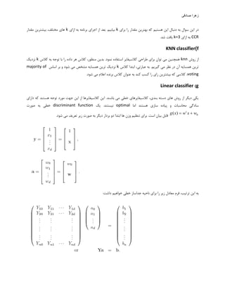 ‫صادقی‬ ‫زهرا‬
‫تزای‬ ‫را‬ ‫هقذار‬ ‫تْتزیي‬ ِ‫ک‬ ‫ّستین‬ ‫ایي‬ ‫دًثال‬ ِ‫ت‬ ‫سَال‬ ‫ایي‬ ‫در‬k‫اسای‬ ِ‫ت‬ ِ‫تزًاه‬ ‫اجزای‬ ‫اس‬ ‫تؼذ‬ .‫تیاتین‬k‫هقذار‬ ‫تیطتزیي‬ ،‫هختلف‬ ‫ّای‬
CCR‫اسای‬ ِ‫ت‬k=3.‫ضذ‬ ‫یافت‬
f)KNN classifier
‫رٍش‬ ‫اس‬knn‫کالس‬ ِ‫ت‬ ِ‫تَج‬ ‫تا‬ ‫را‬ ُ‫داد‬ ‫ّز‬ ‫کالس‬ ،‫هٌظَر‬ ‫تذیي‬ .‫ًوَد‬ ُ‫استفاد‬ ‫کالسیفایز‬ ‫عزاحی‬ ‫تزای‬ ‫تَاى‬ ‫هی‬ ‫ّوچٌیي‬k‫ًشدیک‬
‫کالس‬ ‫اتتذا‬ ،‫ػثارتی‬ ِ‫ت‬ .‫گیزین‬ ‫هی‬ ‫ًظز‬ ‫در‬ ‫آى‬ ِ‫ّوسای‬ ‫تزیي‬k‫اساس‬ ‫تز‬ ٍ ‫ضَد‬ ‫هی‬ ‫هطخع‬ ِ‫ّوسای‬ ‫تزیي‬ ‫ًشدیک‬majority of
votingٌ‫ػ‬ ِ‫ت‬ ‫کٌذ‬ ‫کسة‬ ‫را‬ ‫رای‬ ‫تیطتزیي‬ ِ‫ک‬ ‫کالسی‬ ،.‫ضَد‬ ‫هی‬ ‫اػالم‬ ُ‫تزًذ‬ ‫کالس‬ ‫َاى‬
g)Linear classifier
‫دارای‬ ِ‫ک‬ ‫ّستٌذ‬ ِ‫تَج‬ ‫هَرد‬ ‫جْت‬ ‫ایي‬ ‫اس‬ ‫کالسیفایزّا‬ ‫ایي‬ .‫تاضٌذ‬ ‫هی‬ ‫خغی‬ ‫کالسیفایزّای‬ ،‫تٌذی‬ ِ‫دست‬ ‫ّای‬ ‫رٍش‬ ‫اس‬ ‫دیگز‬ ‫یکی‬
‫اها‬ ‫ّستٌذ‬ ‫ساسی‬ ُ‫پیاد‬ ٍ ‫هحاسثات‬ ‫سادگی‬optimal‫یک‬ .‫ًیستٌذ‬discriminant function‫غَرت‬ ِ‫ت‬ ‫خغی‬
0)( wxwxg t
‫ّا‬ ‫ٍسى‬ ‫تٌظین‬ ‫تزای‬ .‫است‬ ‫تیاى‬ ‫قاتل‬.‫ضَد‬ ‫هی‬ ‫تؼزیف‬ ‫سیز‬ ‫غَرت‬ ِ‫ت‬ ‫دیگز‬ ‫تزدار‬ ٍ‫د‬ ‫اتتذا‬
:‫داضت‬ ‫خَاّین‬ ‫خغی‬ ‫جذاساس‬ ِ‫ًاحی‬ ‫تزای‬ ‫را‬ ‫سیز‬ ‫هؼادل‬ ‫فزم‬ ،‫تزتیة‬ ‫ایي‬ ِ‫ت‬
 