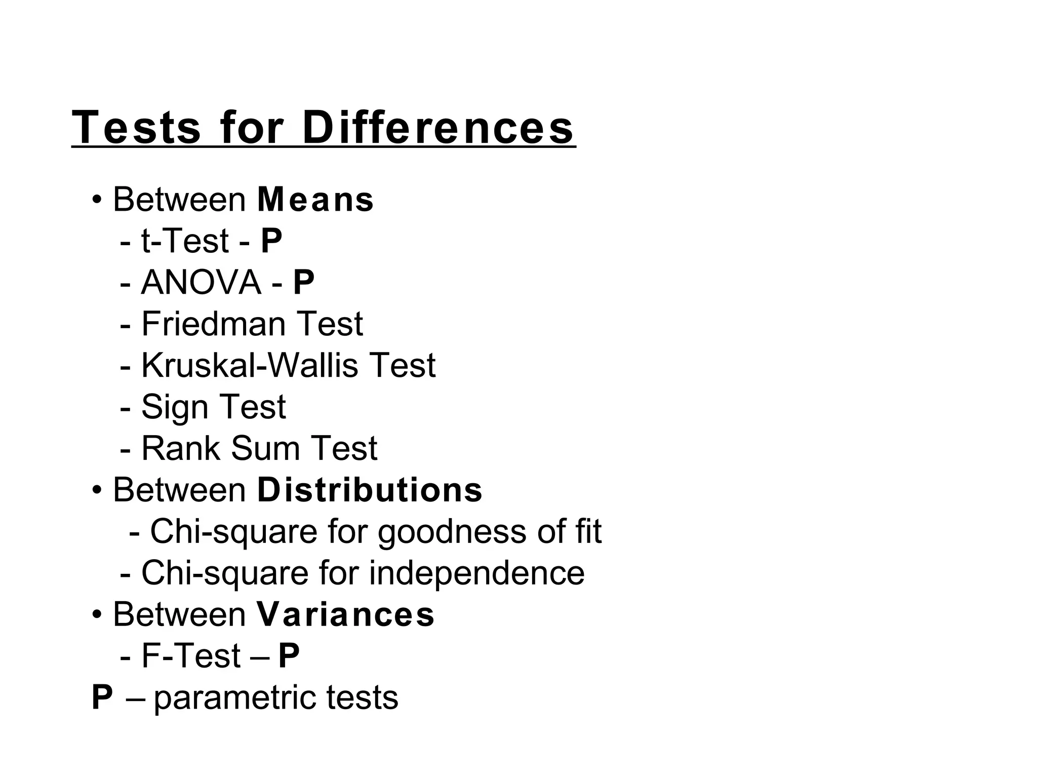 Tests for Differences
• Between Means
- t-Test - P
- ANOVA - P
- Friedman Test
- Kruskal-Wallis Test
- Sign Test
- Rank Sum Test
• Between Distributions
- Chi-square for goodness of fit
- Chi-square for independence
• Between Variances
- F-Test – P
P – parametric tests
 