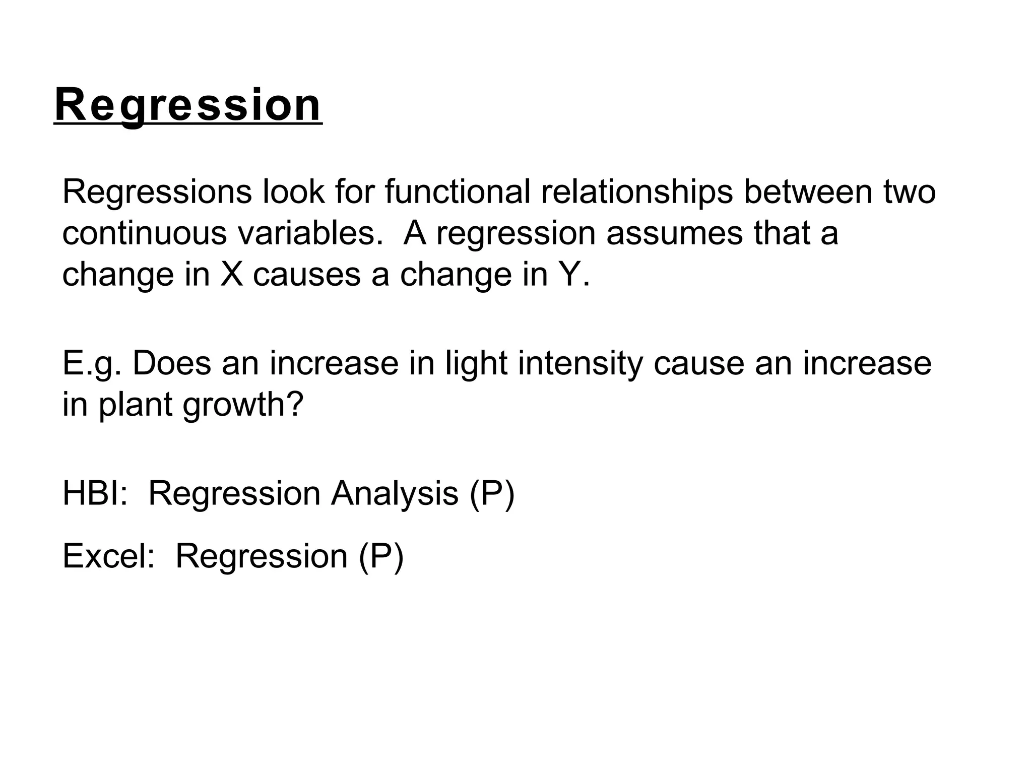 Regressions look for functional relationships between two
continuous variables. A regression assumes that a
change in X causes a change in Y.
E.g. Does an increase in light intensity cause an increase
in plant growth?
HBI: Regression Analysis (P)
Excel: Regression (P)
Regression
 