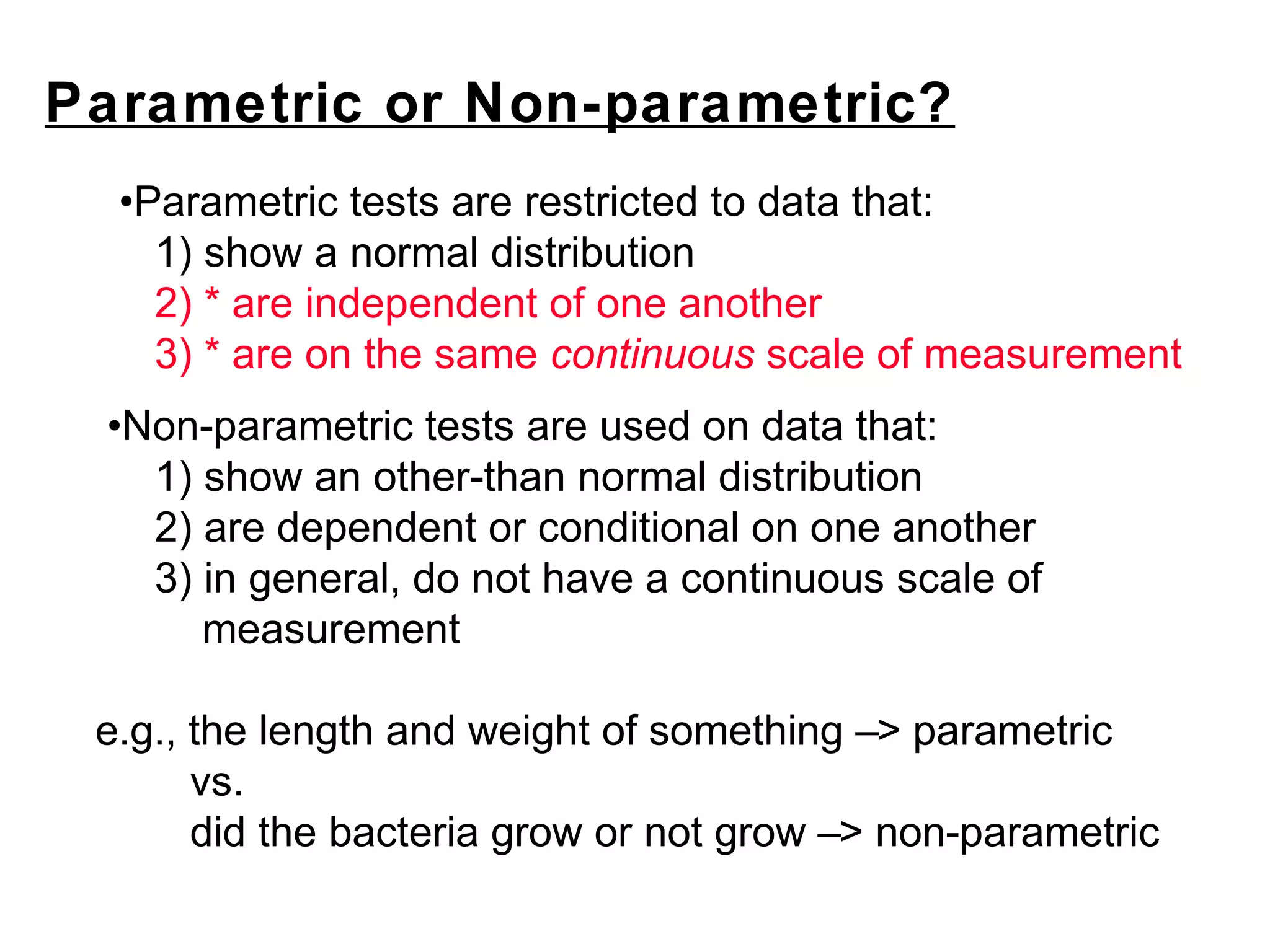 Parametric or Non-parametric?
•Parametric tests are restricted to data that:
1) show a normal distribution
2) * are independent of one another
3) * are on the same continuous scale of measurement
•Non-parametric tests are used on data that:
1) show an other-than normal distribution
2) are dependent or conditional on one another
3) in general, do not have a continuous scale of
measurement
e.g., the length and weight of something –> parametric
vs.
did the bacteria grow or not grow –> non-parametric
 
