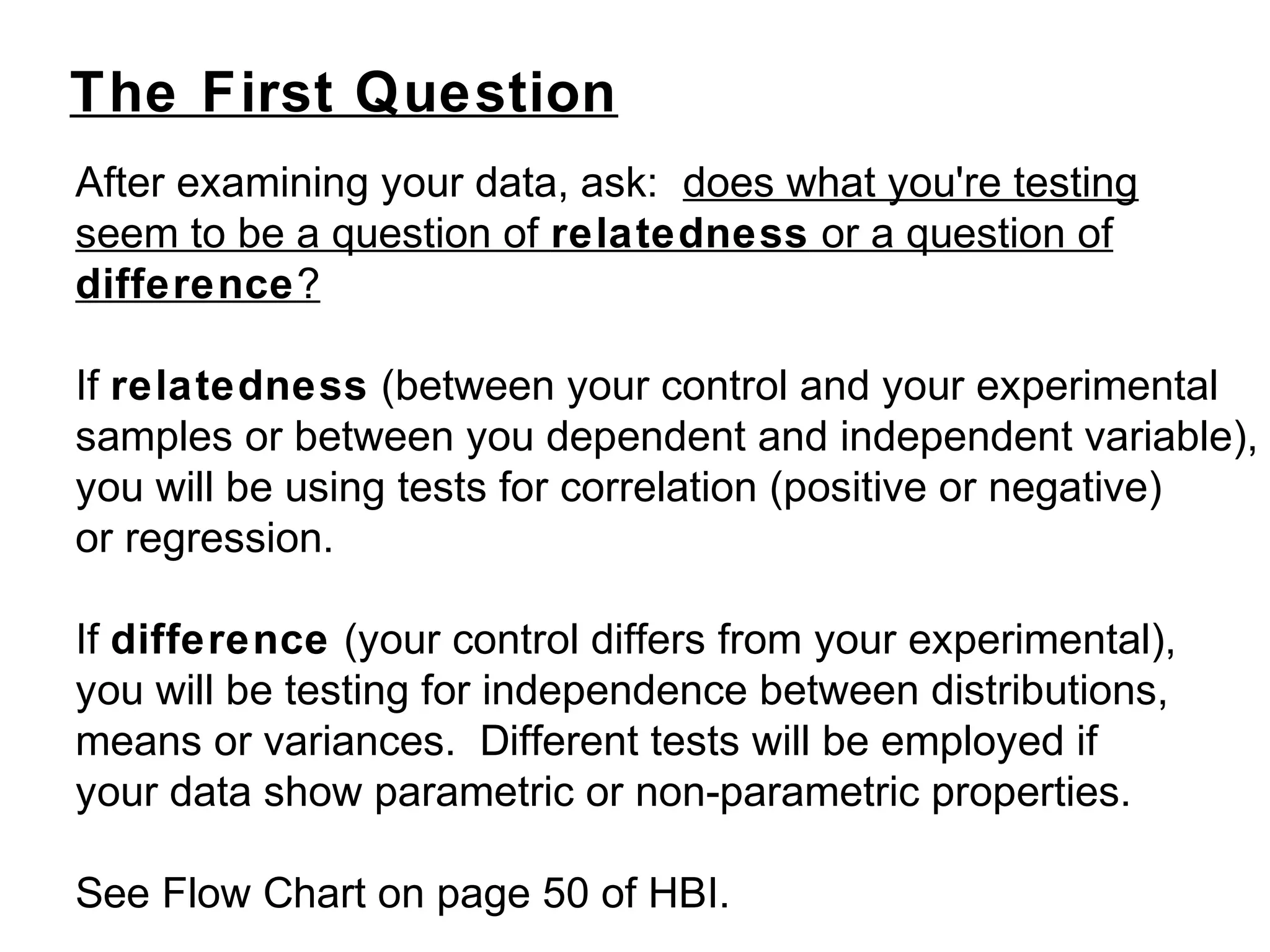 The First Question
After examining your data, ask: does what you're testing
seem to be a question of relatedness or a question of
difference?
If relatedness (between your control and your experimental
samples or between you dependent and independent variable),
you will be using tests for correlation (positive or negative)
or regression.
If difference (your control differs from your experimental),
you will be testing for independence between distributions,
means or variances. Different tests will be employed if
your data show parametric or non-parametric properties.
See Flow Chart on page 50 of HBI.
 