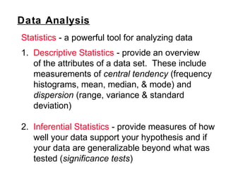 Data Analysis
Statistics - a powerful tool for analyzing data
1. Descriptive Statistics - provide an overview
of the attributes of a data set. These include
measurements of central tendency (frequency
histograms, mean, median, & mode) and
dispersion (range, variance & standard
deviation)
2. Inferential Statistics - provide measures of how
well your data support your hypothesis and if
your data are generalizable beyond what was
tested (significance tests)
 