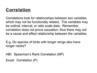 Correlations look for relationships between two variables
which may not be functionally related. The variables may
be ordinal, interval, or ratio scale data. Remember,
correlation does not prove causation; thus there may not
be a cause and effect relationship between the variables.
E.g. Do species of birds with longer wings also have
longer necks?
HBI: Spearman’s Rank Correlation (NP)
Excel: Correlation (P)
Correlation
 