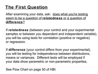The First Question
After examining your data, ask: does what you're testing
seem to be a question of relatedness or a question of
difference?
If relatedness (between your control and your experimental
samples or between you dependent and independent variable),
you will be using tests for correlation (positive or negative)
or regression.
If difference (your control differs from your experimental),
you will be testing for independence between distributions,
means or variances. Different tests will be employed if
your data show parametric or non-parametric properties.
See Flow Chart on page 50 of HBI.
 