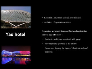 Yas hotel
• Location : Abu Dhabi ,United Arab Emirates
• Architect : Asymptote architects
Asymptote architects designed Yas hotel embodying
various key influences :
• Aesthetics and forms associated with speed
• Movement and spectacle to the artistry
• Geometries forming the basis of Islamic art and craft
traditions
 