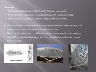 Features :
• Grid shell façade featuring 5000 individually lit angled glass panels .
• Doubly curved 40 m bridge on two levels enclosing 980 sq.m interior space .
• First hotel in the world to have Formula 1 race circuit built around it.
 The entire jewel like composition of the project responds visually and tectonically to its
environment to create a distinct and powerful sense of place .
 The grid shell visually connects and fuses the entire complex together while producing
optical effects and spectral reflections that plays around the surrounding sky , sea and
desert landscape.
 