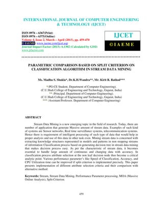 International Journal of Computer Engineering and Technology (IJCET), ISSN 0976-
6367(Print), ISSN 0976 – 6375(Online) Volume 4, Issue 2, March – April (2013), © IAEME
459
PARAMETRIC COMPARISON BASED ON SPLIT CRITERION ON
CLASSIFICATION ALGORITHM IN STREAM DATA MINING
Ms. Madhu S. Shukla*, Dr.K.H.Wandra**, Mr. Kirit R. Rathod***
*(PG-CE Student, Department of Computer Engineering),
(C.U.Shah College of Engineering and Technology, Gujarat, India)
** (Principal, Department of Computer Engineering),
(C.U.Shah College of Engineering and Technology, Gujarat, India)
*** (Assistant Professor, Department of Computer Engineering)
ABSTRACT
Stream Data Mining is a new emerging topic in the field of research. Today, there are
number of application that generate Massive amount of stream data. Examples of such kind
of systems are Sensor networks, Real time surveillance systems, telecommunication systems.
Hence there is requirement of intelligent processing of such type of data that would help in
proper analysis and use of this data in other task even. Mining stream data is concerned with
extracting knowledge structures represented in models and patterns in non stopping streams
of information.
Classification process based on generating decision tree in stream data mining
that makes decision process easy. As per the characteristic of stream data, it becomes
essential to handle large amount of continuous and changing data with accuracy. In
classification process attribute selection at the non leaf decision node thus become a critical
analytic point. Various performance parameter’s like Speed of Classification, Accuracy, and
CPU Utilization time can be improved if split criterion is implemented precisely. This paper
presents implementation of different attribute selection criteria and their comparison with
alternative method.
Keywords: Stream, Stream Data Mining, Performance Parameter processing, MOA (Massive
Online Analysis), Split Criterion.
INTERNATIONAL JOURNAL OF COMPUTER ENGINEERING
& TECHNOLOGY (IJCET)
ISSN 0976 – 6367(Print)
ISSN 0976 – 6375(Online)
Volume 4, Issue 2, March – April (2013), pp. 459-470
© IAEME: www.iaeme.com/ijcet.asp
Journal Impact Factor (2013): 6.1302 (Calculated by GISI)
www.jifactor.com
IJCET
© I A E M E
 