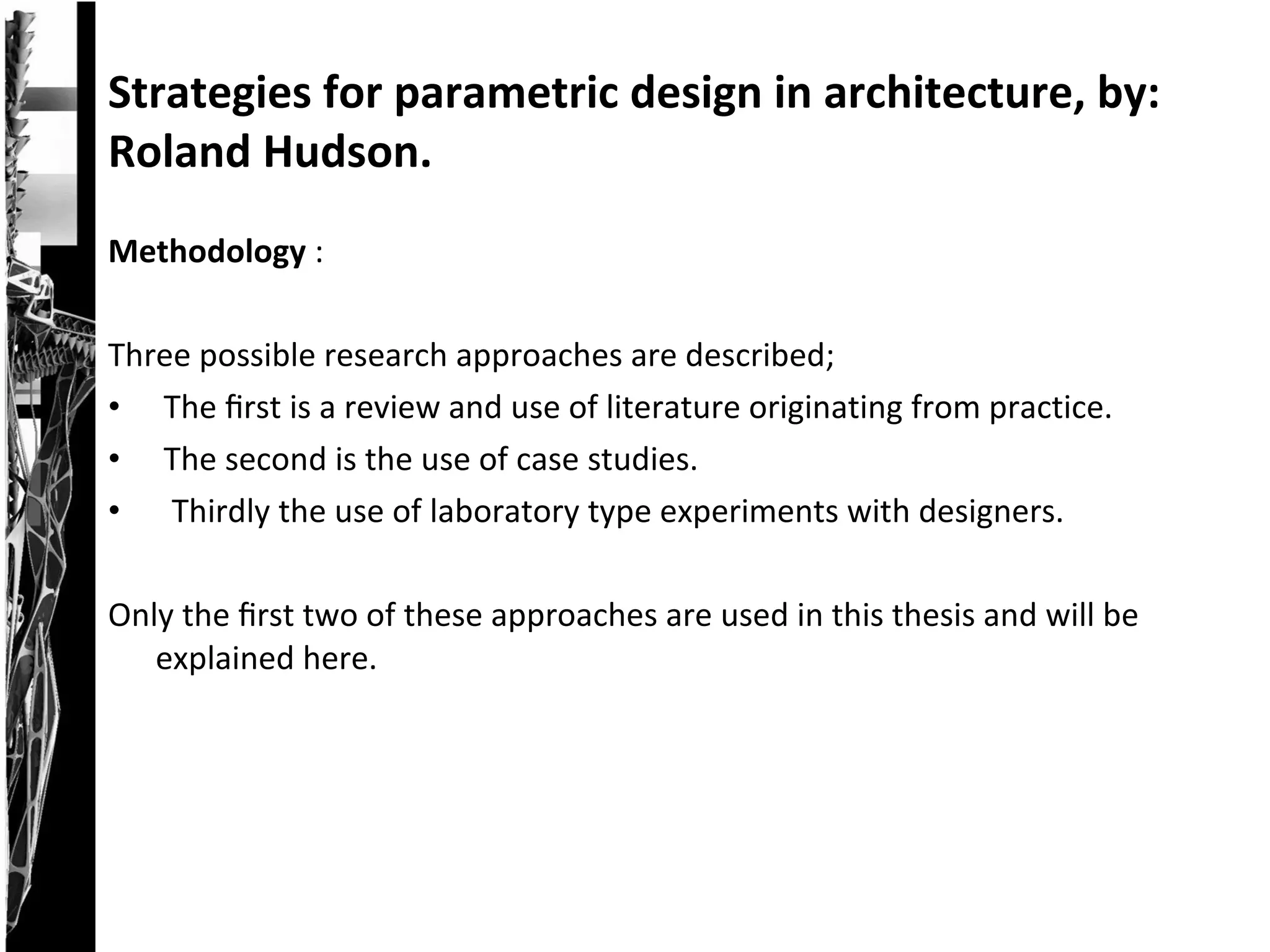 Methodology :
Three possible research approaches are described;
• The ﬁrst is a review and use of literature originating from practice.
• The second is the use of case studies.
• Thirdly the use of laboratory type experiments with designers.
Only the ﬁrst two of these approaches are used in this thesis and will be
explained here.
Strategies for parametric design in architecture, by:
Roland Hudson.
 