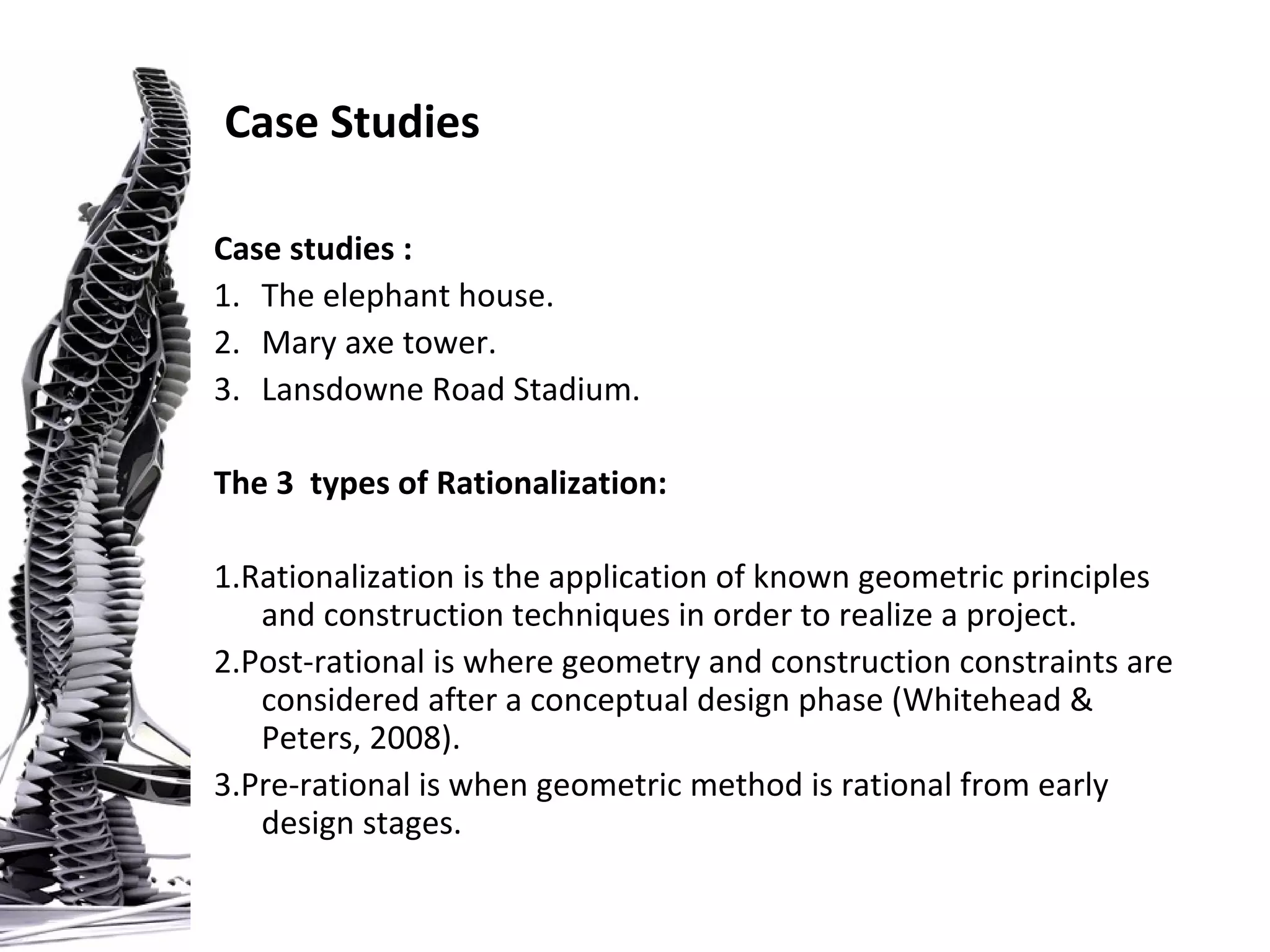Case studies :
1. The elephant house.
2. Mary axe tower.
3. Lansdowne Road Stadium.
The 3 types of Rationalization:
1.Rationalization is the application of known geometric principles
and construction techniques in order to realize a project.
2.Post-rational is where geometry and construction constraints are
considered after a conceptual design phase (Whitehead &
Peters, 2008).
3.Pre-rational is when geometric method is rational from early
design stages.
Case Studies
 