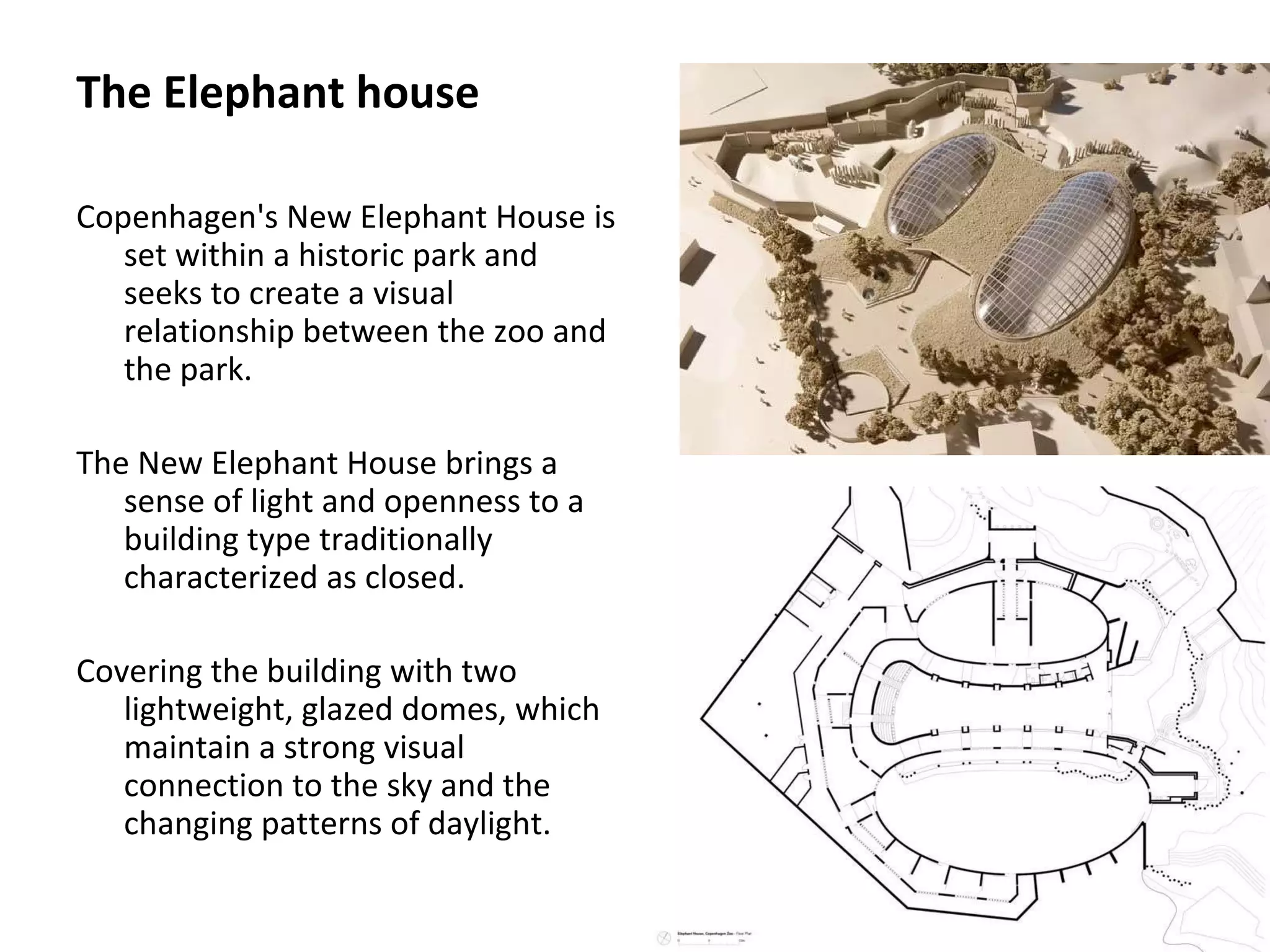 The Elephant house
Copenhagen's New Elephant House is
set within a historic park and
seeks to create a visual
relationship between the zoo and
the park.
The New Elephant House brings a
sense of light and openness to a
building type traditionally
characterized as closed.
Covering the building with two
lightweight, glazed domes, which
maintain a strong visual
connection to the sky and the
changing patterns of daylight.
 