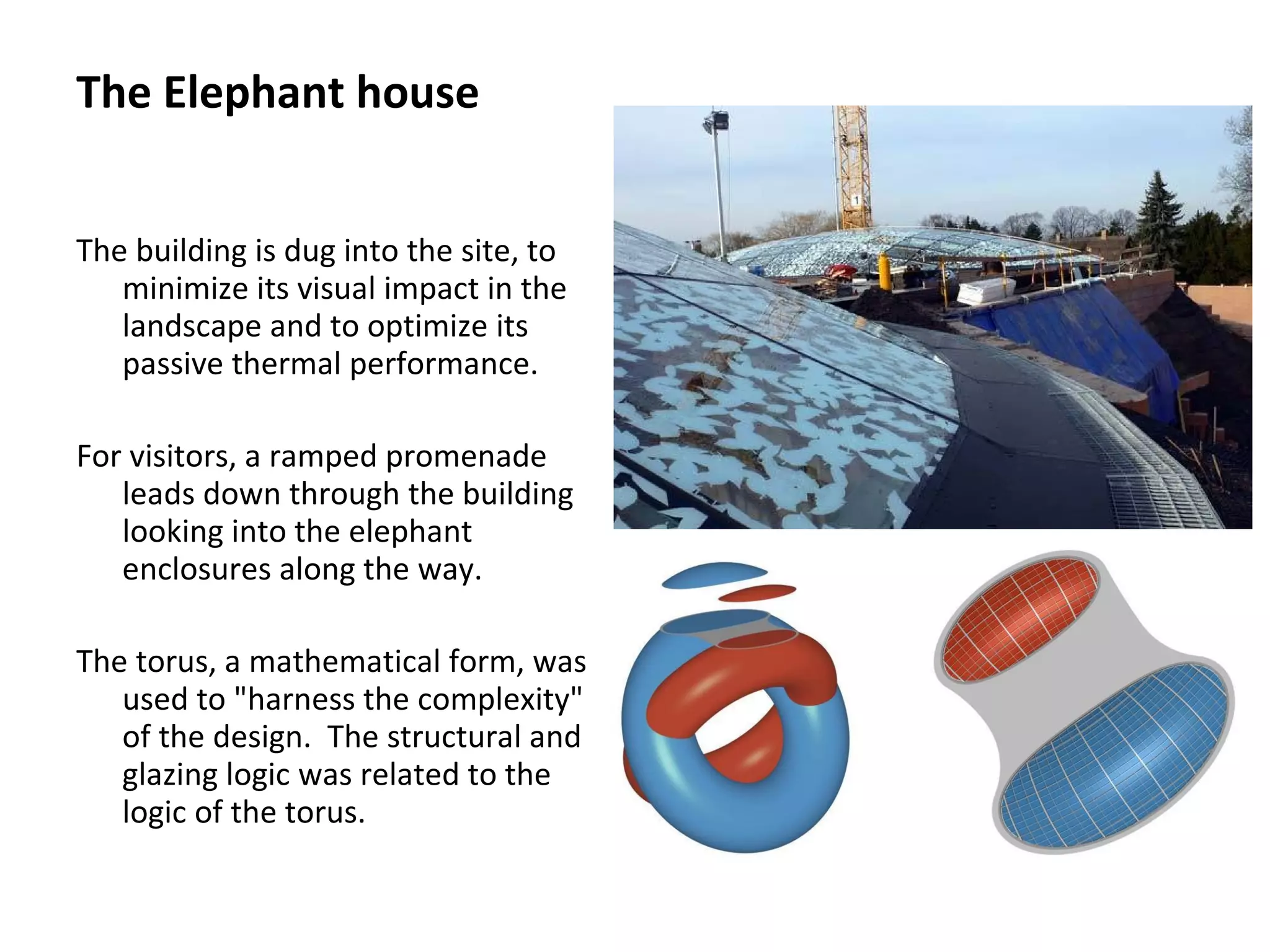 The building is dug into the site, to
minimize its visual impact in the
landscape and to optimize its
passive thermal performance.
For visitors, a ramped promenade
leads down through the building
looking into the elephant
enclosures along the way.
The torus, a mathematical form, was
used to "harness the complexity"
of the design. The structural and
glazing logic was related to the
logic of the torus.
The Elephant house
 