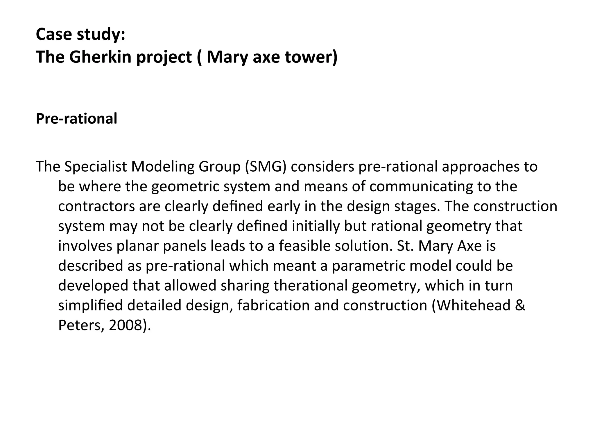 Pre-rational
The Specialist Modeling Group (SMG) considers pre-rational approaches to
be where the geometric system and means of communicating to the
contractors are clearly deﬁned early in the design stages. The construction
system may not be clearly deﬁned initially but rational geometry that
involves planar panels leads to a feasible solution. St. Mary Axe is
described as pre-rational which meant a parametric model could be
developed that allowed sharing therational geometry, which in turn
simpliﬁed detailed design, fabrication and construction (Whitehead &
Peters, 2008).
Case study:
The Gherkin project ( Mary axe tower)
 