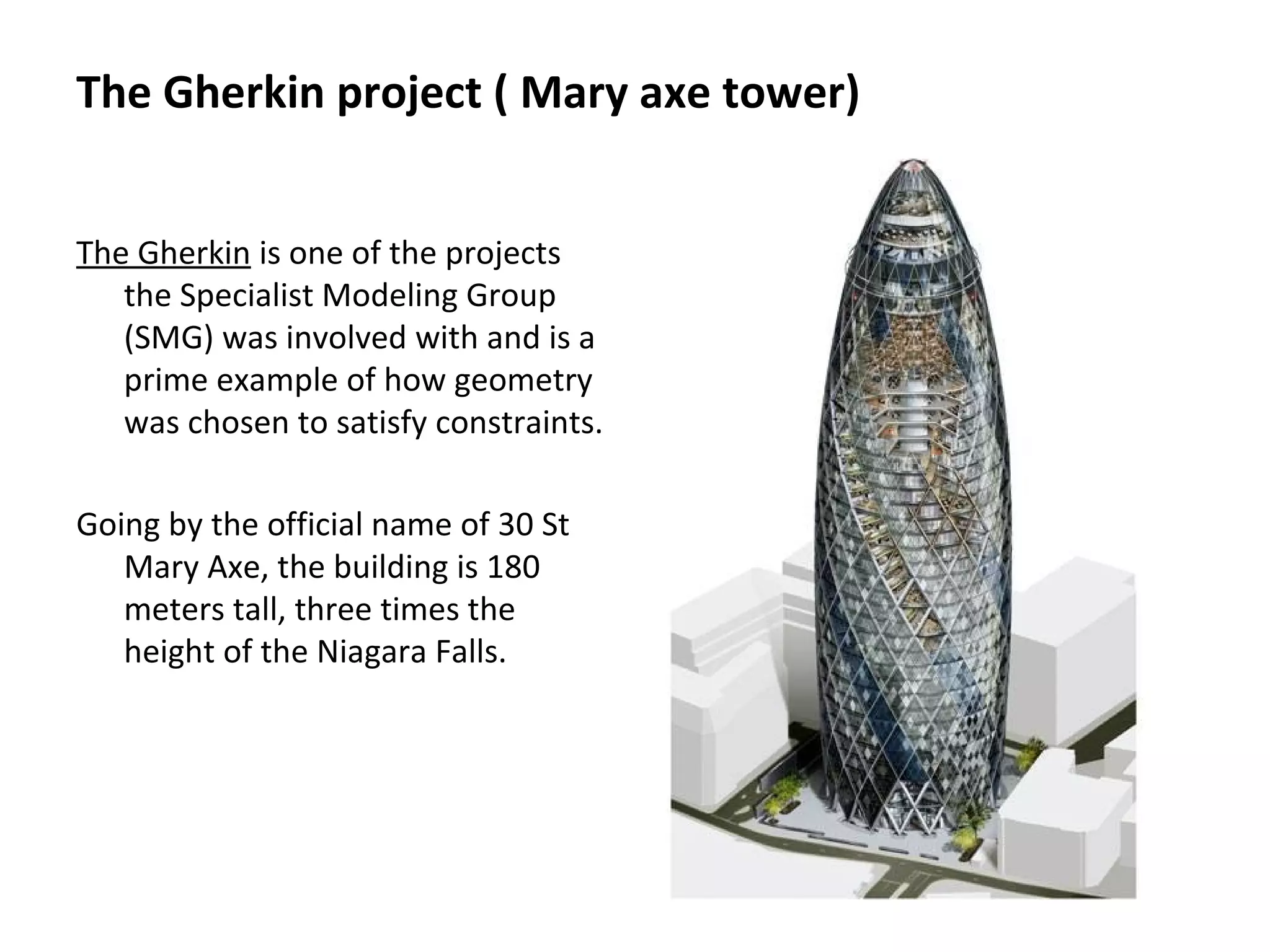 The Gherkin project ( Mary axe tower)
The Gherkin is one of the projects
the Specialist Modeling Group
(SMG) was involved with and is a
prime example of how geometry
was chosen to satisfy constraints.
Going by the official name of 30 St
Mary Axe, the building is 180
meters tall, three times the
height of the Niagara Falls.
 