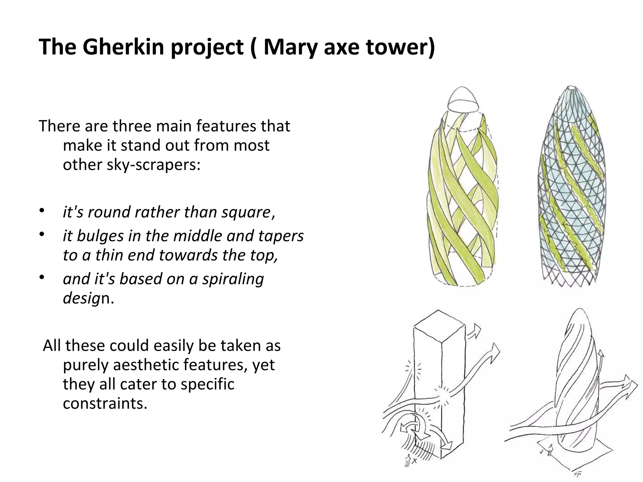 The Gherkin project ( Mary axe tower)
There are three main features that
make it stand out from most
other sky-scrapers:
• it's round rather than square,
• it bulges in the middle and tapers
to a thin end towards the top,
• and it's based on a spiraling
design.
All these could easily be taken as
purely aesthetic features, yet
they all cater to specific
constraints.
 