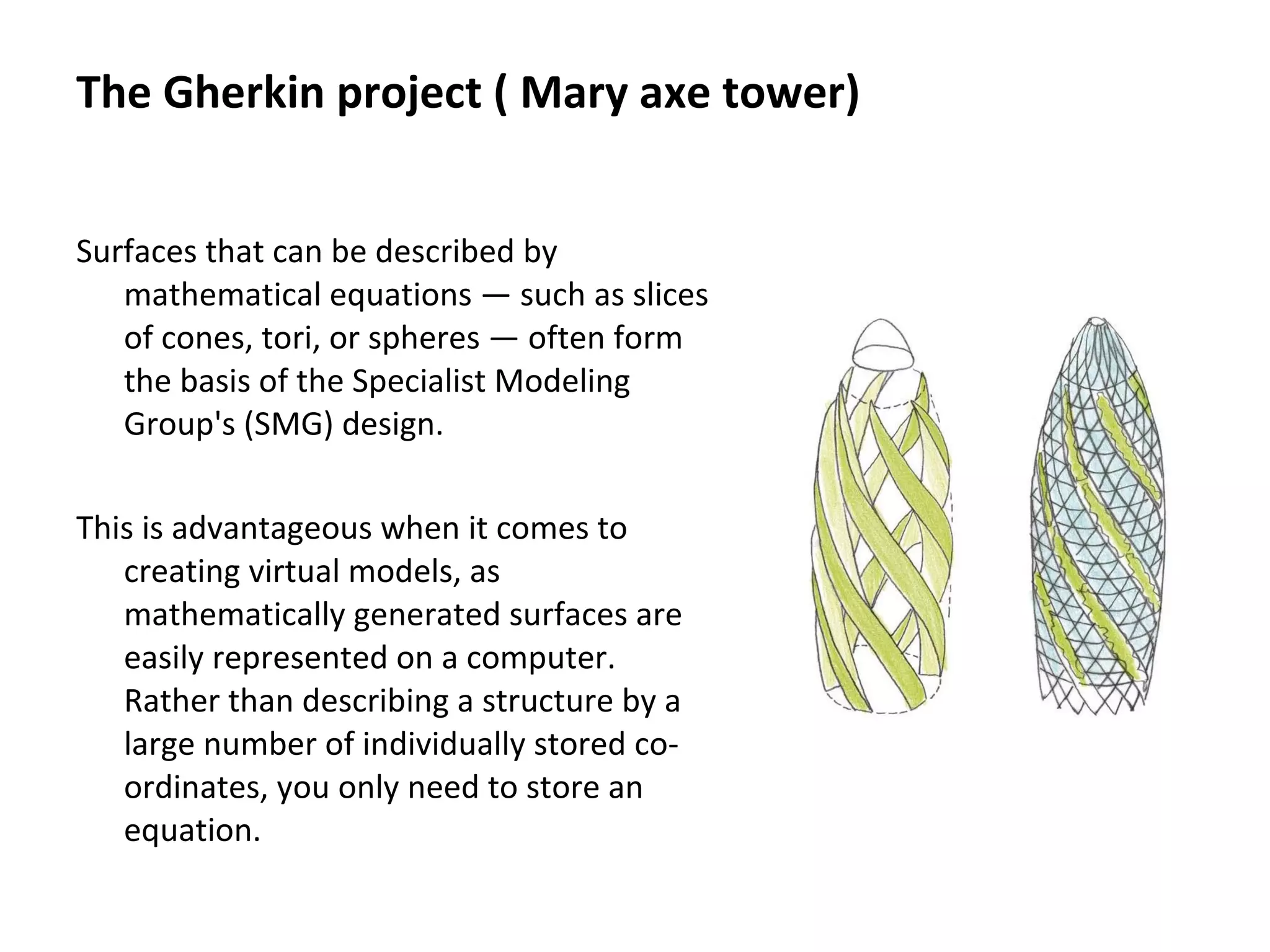 Surfaces that can be described by
mathematical equations — such as slices
of cones, tori, or spheres — often form
the basis of the Specialist Modeling
Group's (SMG) design.
This is advantageous when it comes to
creating virtual models, as
mathematically generated surfaces are
easily represented on a computer.
Rather than describing a structure by a
large number of individually stored co-
ordinates, you only need to store an
equation.
The Gherkin project ( Mary axe tower)
 