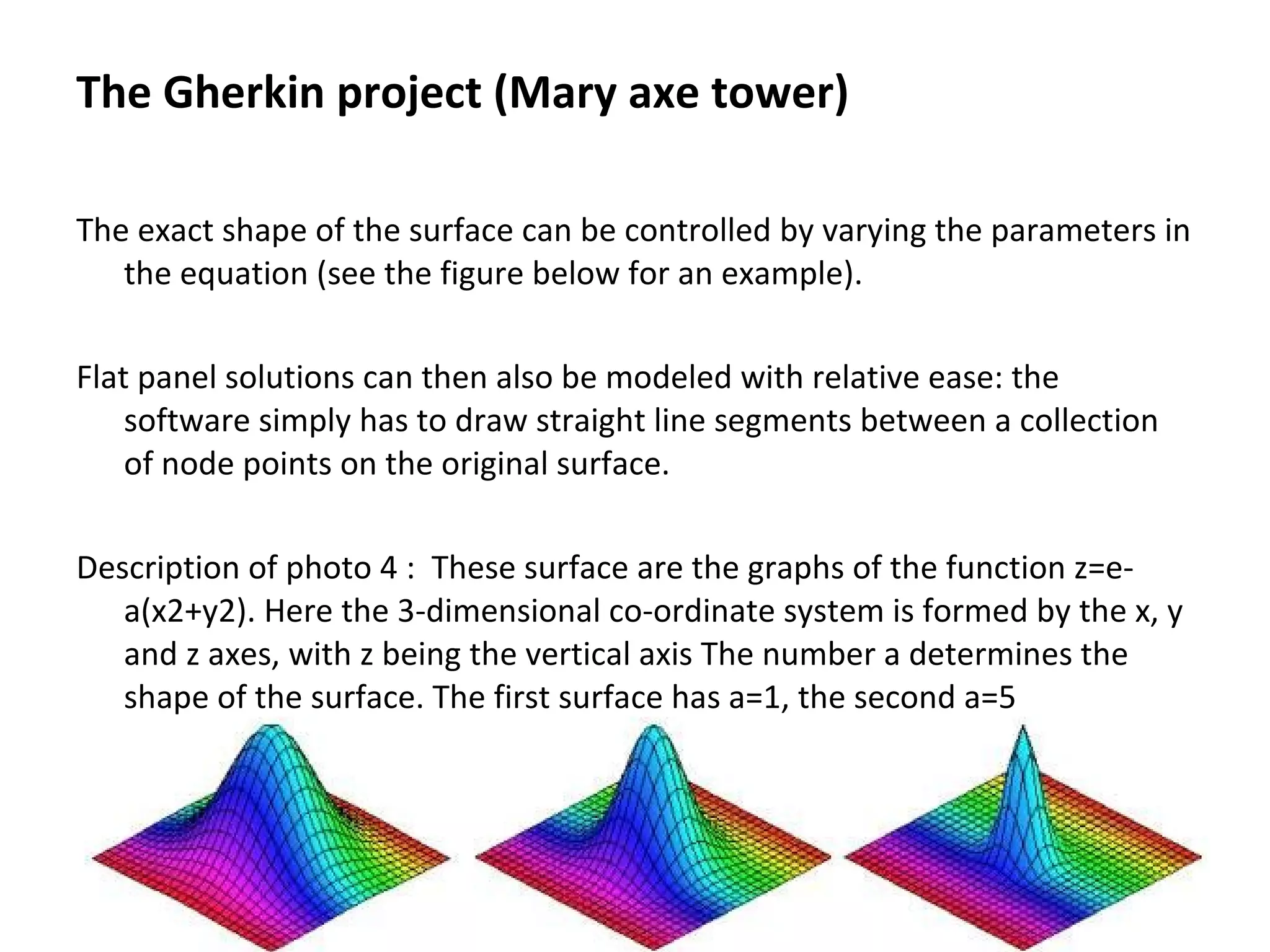 The exact shape of the surface can be controlled by varying the parameters in
the equation (see the figure below for an example).
Flat panel solutions can then also be modeled with relative ease: the
software simply has to draw straight line segments between a collection
of node points on the original surface.
Description of photo 4 : These surface are the graphs of the function z=e-
a(x2+y2). Here the 3-dimensional co-ordinate system is formed by the x, y
and z axes, with z being the vertical axis The number a determines the
shape of the surface. The first surface has a=1, the second a=5
The Gherkin project (Mary axe tower)
 