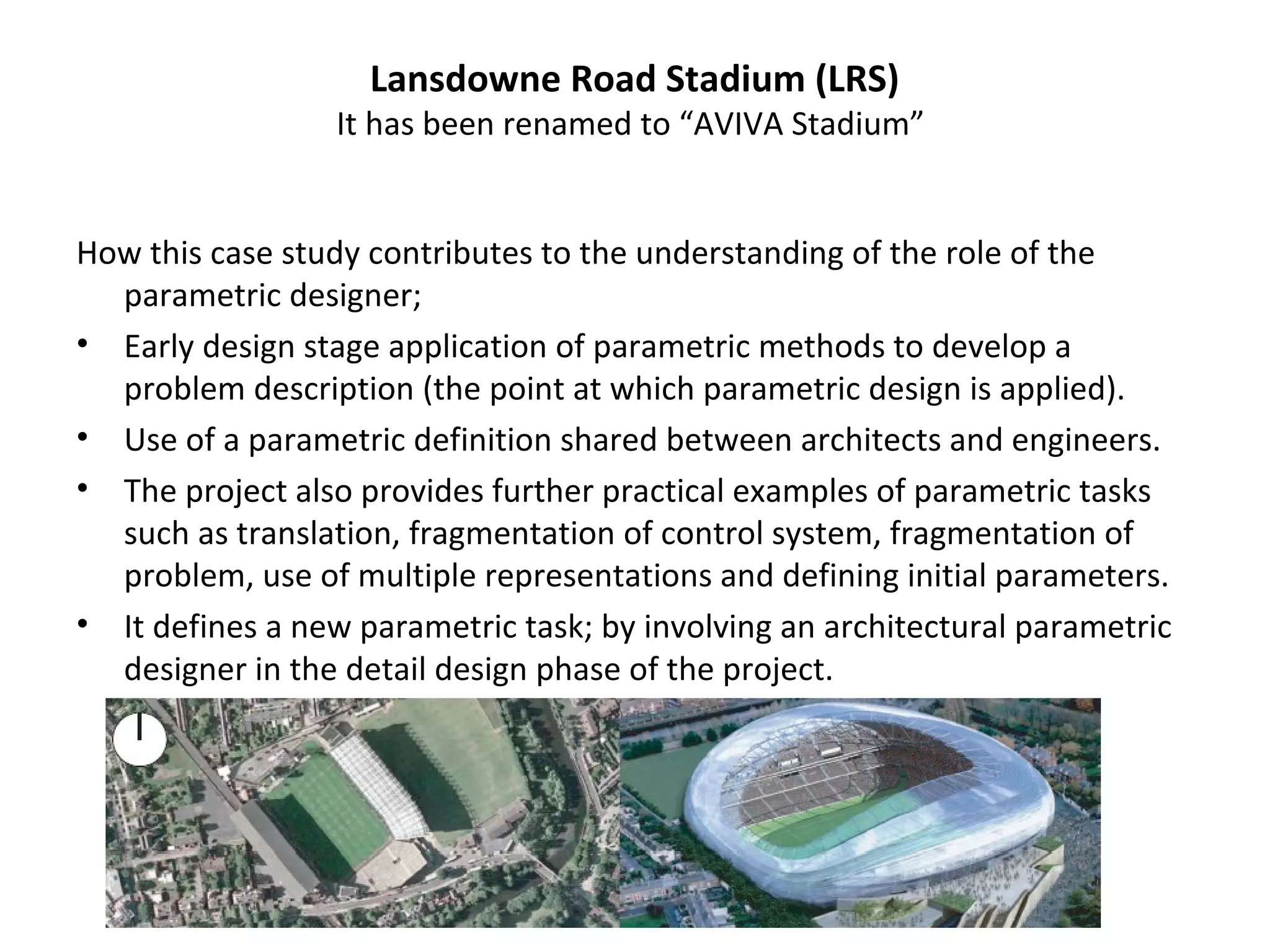 How this case study contributes to the understanding of the role of the
parametric designer;
• Early design stage application of parametric methods to develop a
problem description (the point at which parametric design is applied).
• Use of a parametric definition shared between architects and engineers.
• The project also provides further practical examples of parametric tasks
such as translation, fragmentation of control system, fragmentation of
problem, use of multiple representations and defining initial parameters.
• It defines a new parametric task; by involving an architectural parametric
designer in the detail design phase of the project.
Lansdowne Road Stadium (LRS)
It has been renamed to “AVIVA Stadium”
 