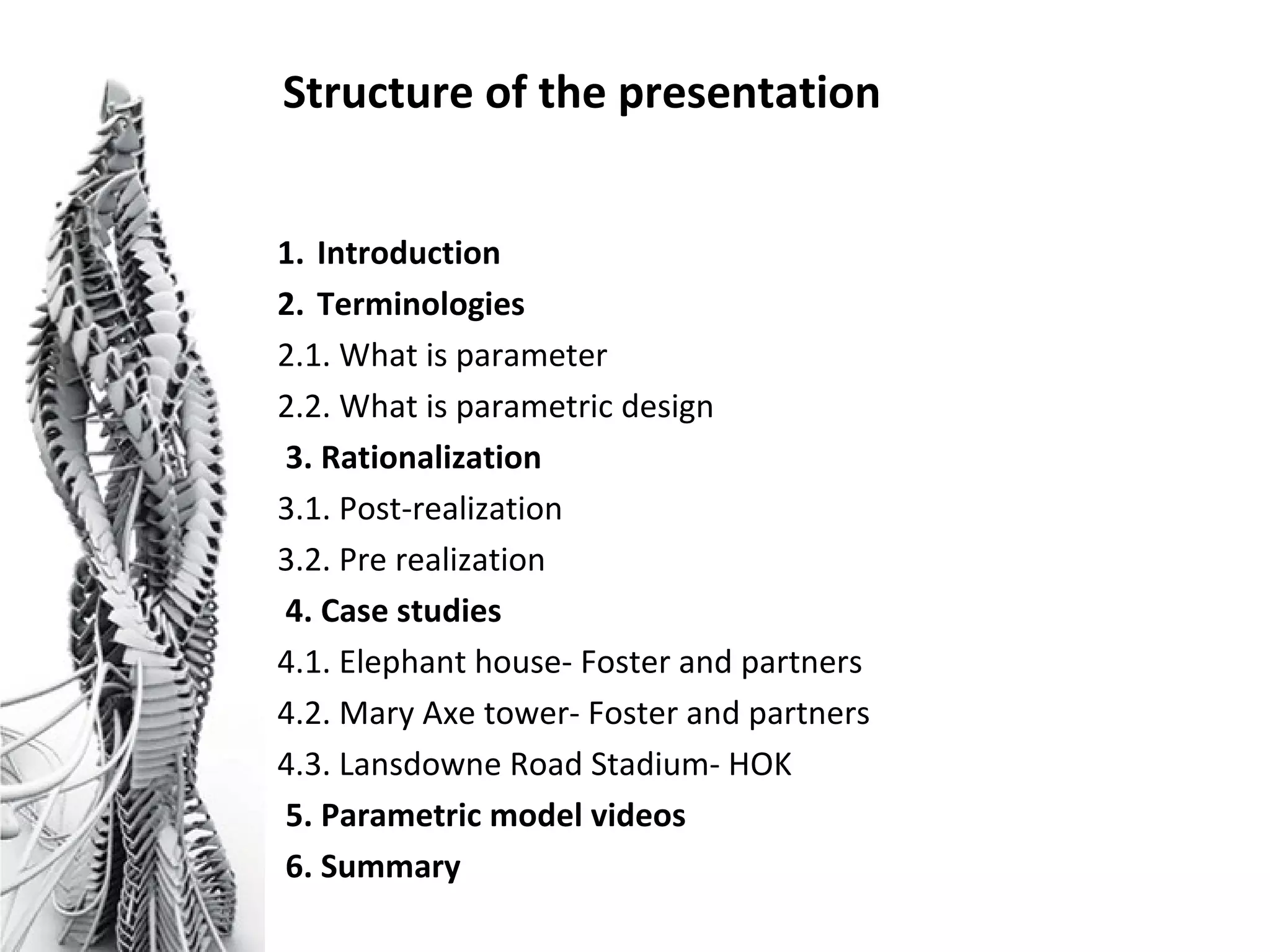 Structure of the presentation
1. Introduction
2. Terminologies
2.1. What is parameter
2.2. What is parametric design
3. Rationalization
3.1. Post-realization
3.2. Pre realization
4. Case studies
4.1. Elephant house- Foster and partners
4.2. Mary Axe tower- Foster and partners
4.3. Lansdowne Road Stadium- HOK
5. Parametric model videos
6. Summary
 