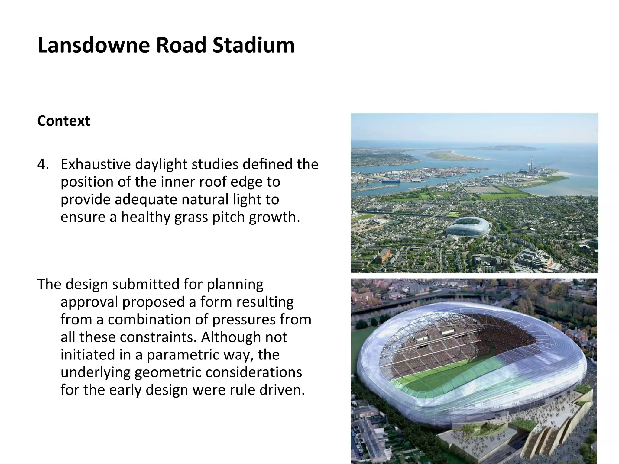 Context
4. Exhaustive daylight studies deﬁned the
position of the inner roof edge to
provide adequate natural light to
ensure a healthy grass pitch growth.
The design submitted for planning
approval proposed a form resulting
from a combination of pressures from
all these constraints. Although not
initiated in a parametric way, the
underlying geometric considerations
for the early design were rule driven.
Lansdowne Road Stadium
 