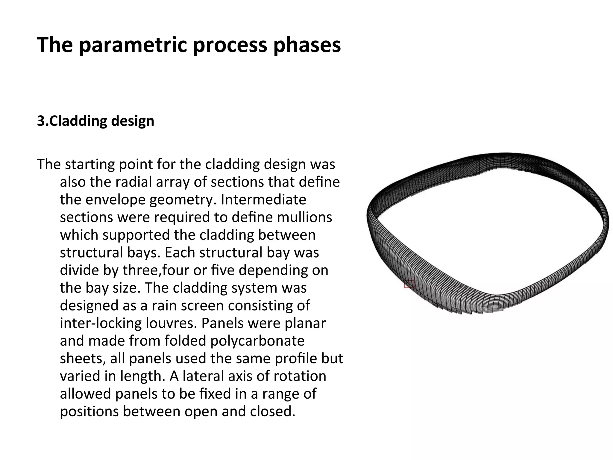 3.Cladding design
The starting point for the cladding design was
also the radial array of sections that deﬁne
the envelope geometry. Intermediate
sections were required to deﬁne mullions
which supported the cladding between
structural bays. Each structural bay was
divide by three,four or ﬁve depending on
the bay size. The cladding system was
designed as a rain screen consisting of
inter-locking louvres. Panels were planar
and made from folded polycarbonate
sheets, all panels used the same proﬁle but
varied in length. A lateral axis of rotation
allowed panels to be ﬁxed in a range of
positions between open and closed.
The parametric process phases
 