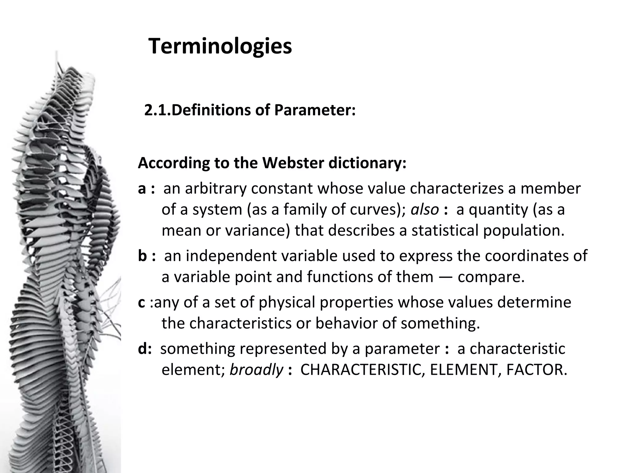 Terminologies
2.1.Definitions of Parameter:
According to the Webster dictionary:
a : an arbitrary constant whose value characterizes a member
of a system (as a family of curves); also : a quantity (as a
mean or variance) that describes a statistical population.
b : an independent variable used to express the coordinates of
a variable point and functions of them — compare.
c :any of a set of physical properties whose values determine
the characteristics or behavior of something.
d: something represented by a parameter : a characteristic
element; broadly : CHARACTERISTIC, ELEMENT, FACTOR.
 