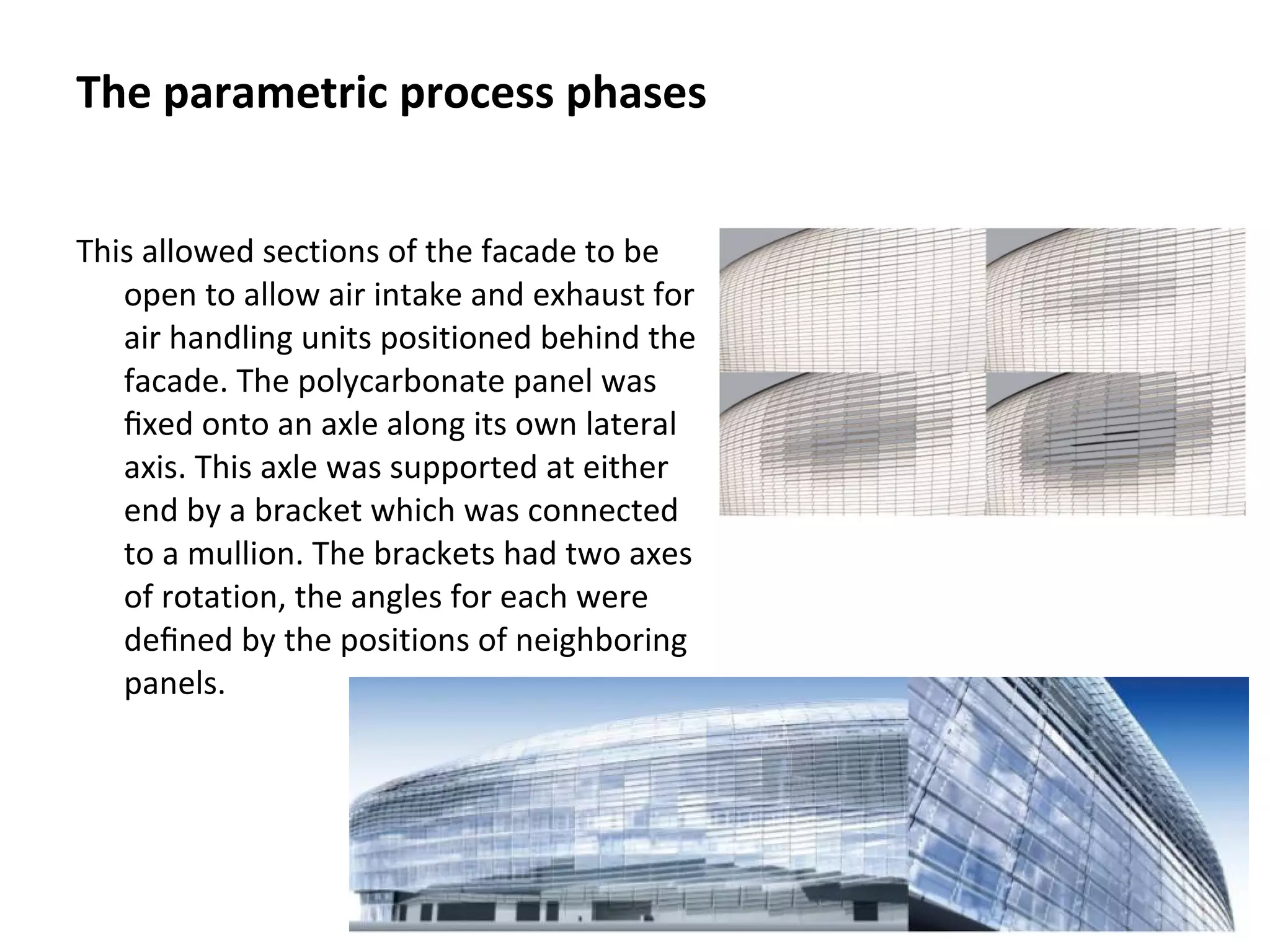 This allowed sections of the facade to be
open to allow air intake and exhaust for
air handling units positioned behind the
facade. The polycarbonate panel was
ﬁxed onto an axle along its own lateral
axis. This axle was supported at either
end by a bracket which was connected
to a mullion. The brackets had two axes
of rotation, the angles for each were
deﬁned by the positions of neighboring
panels.
The parametric process phases
 