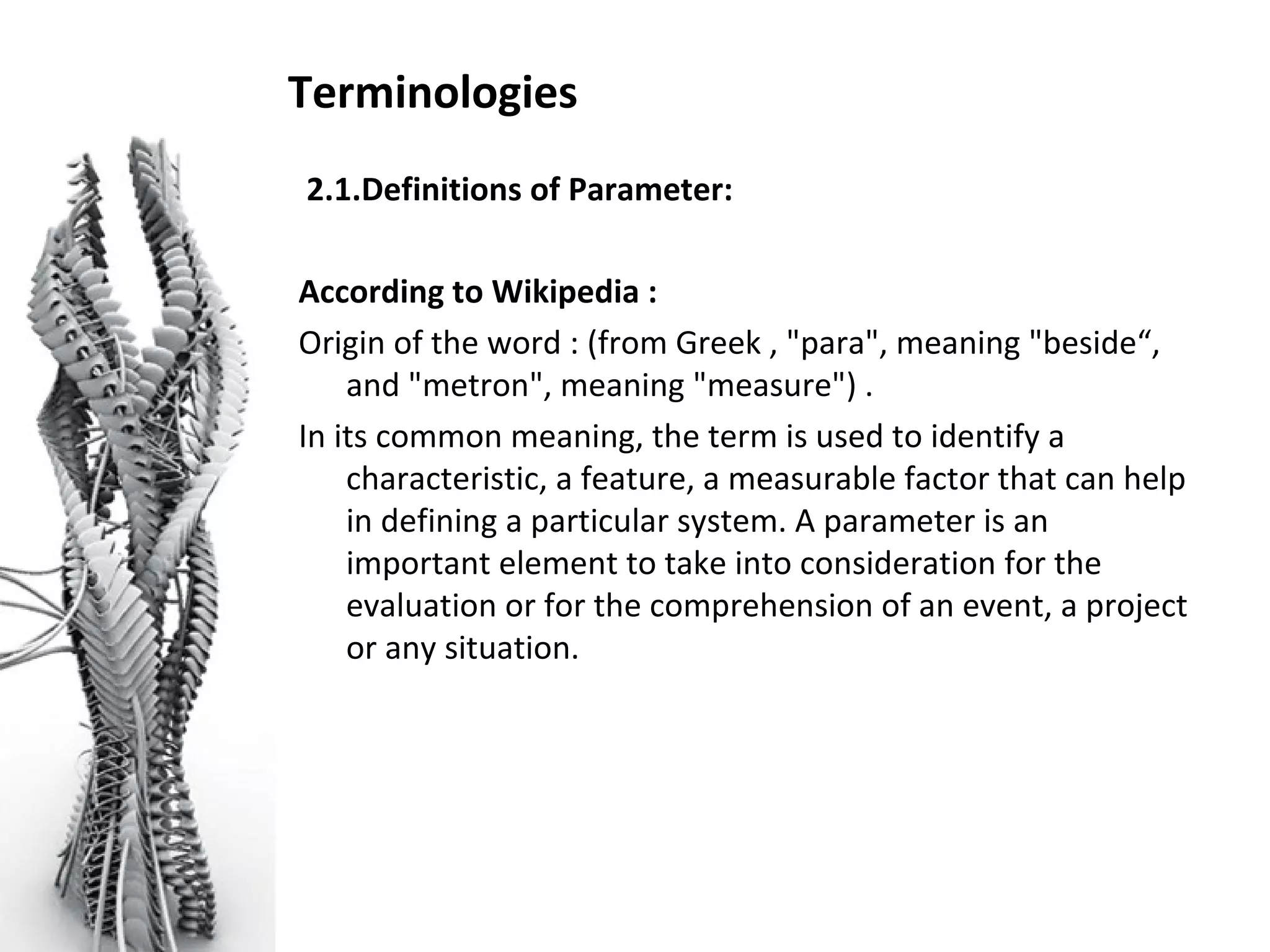 Terminologies
2.1.Definitions of Parameter:
According to Wikipedia :
Origin of the word : (from Greek , "para", meaning "beside“,
and "metron", meaning "measure") .
In its common meaning, the term is used to identify a
characteristic, a feature, a measurable factor that can help
in defining a particular system. A parameter is an
important element to take into consideration for the
evaluation or for the comprehension of an event, a project
or any situation.
 