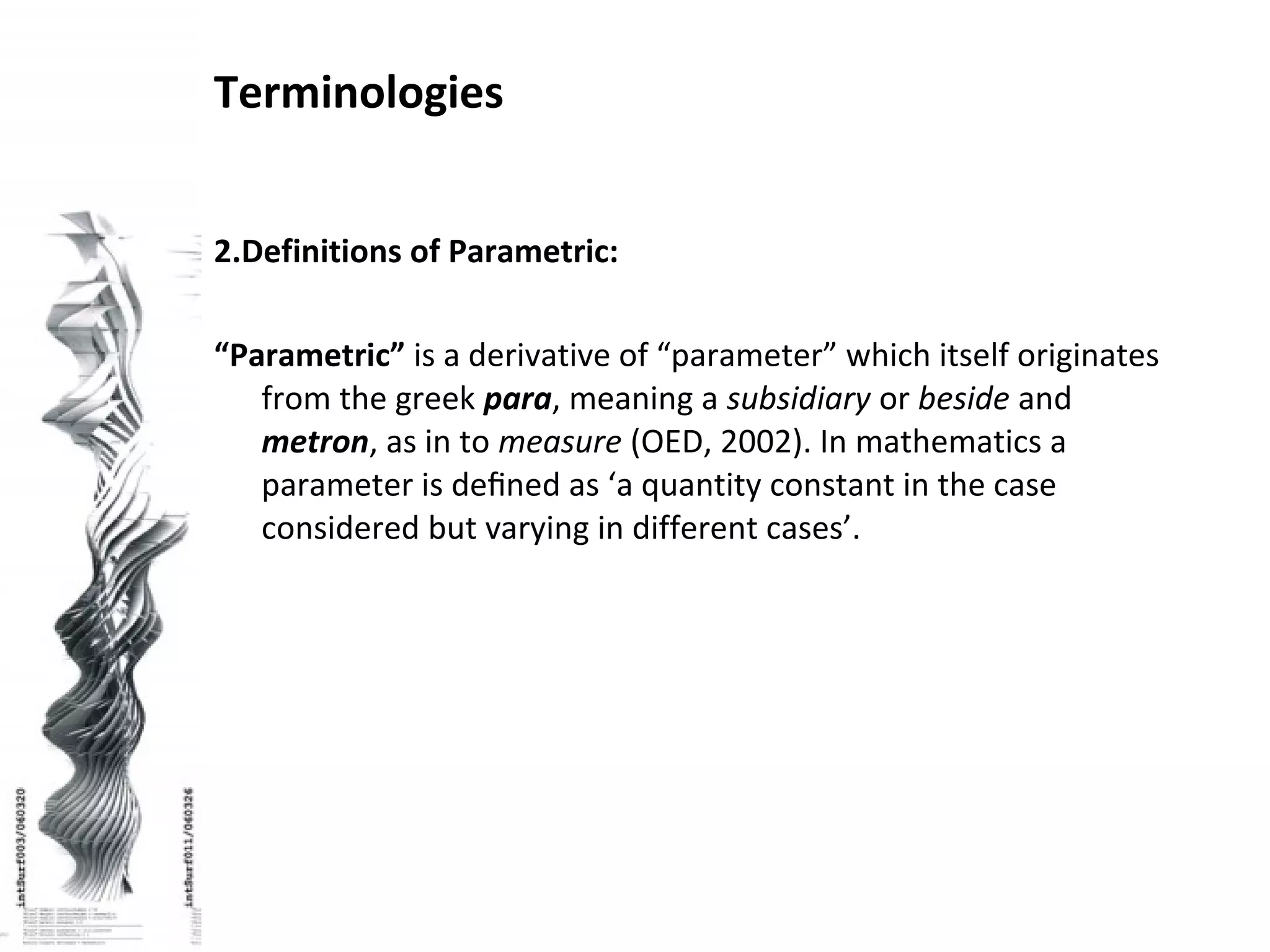 2.Definitions of Parametric:
“Parametric” is a derivative of “parameter” which itself originates
from the greek para, meaning a subsidiary or beside and
metron, as in to measure (OED, 2002). In mathematics a
parameter is deﬁned as ‘a quantity constant in the case
considered but varying in different cases’.
Terminologies
 