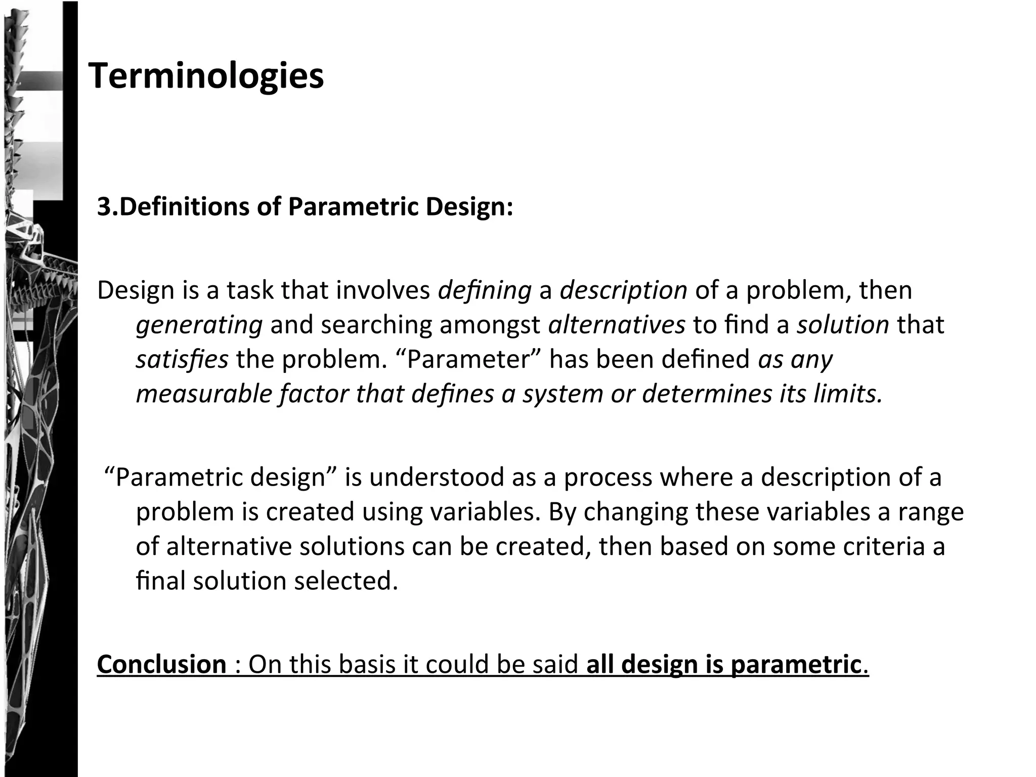 3.Definitions of Parametric Design:
Design is a task that involves deﬁning a description of a problem, then
generating and searching amongst alternatives to ﬁnd a solution that
satisﬁes the problem. “Parameter” has been deﬁned as any
measurable factor that deﬁnes a system or determines its limits.
“Parametric design” is understood as a process where a description of a
problem is created using variables. By changing these variables a range
of alternative solutions can be created, then based on some criteria a
ﬁnal solution selected.
Conclusion : On this basis it could be said all design is parametric.
Terminologies
 