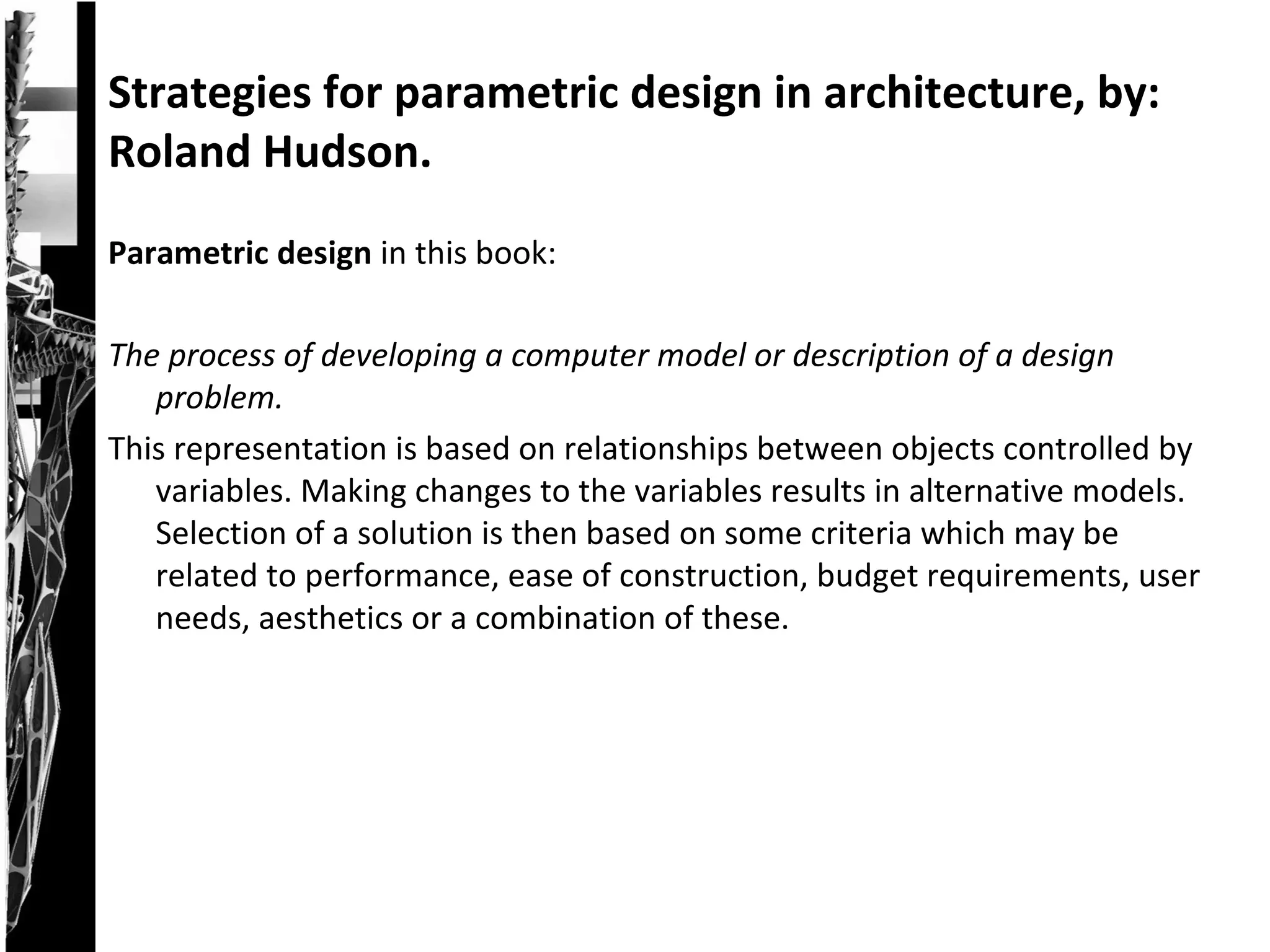 Parametric design in this book:
The process of developing a computer model or description of a design
problem.
This representation is based on relationships between objects controlled by
variables. Making changes to the variables results in alternative models.
Selection of a solution is then based on some criteria which may be
related to performance, ease of construction, budget requirements, user
needs, aesthetics or a combination of these.
Strategies for parametric design in architecture, by:
Roland Hudson.
 
