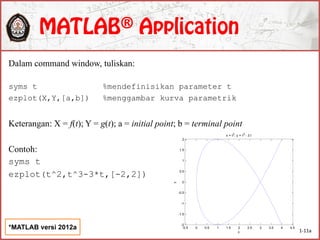 Dalam command window, tuliskan:
syms t %mendefinisikan parameter t
ezplot(X,Y,[a,b]) %menggambar kurva parametrik
Keterangan: X = f(t); Y = g(t); a = initial point; b = terminal point
Contoh:
syms t
ezplot(t^2,t^3-3*t,[-2,2])
1-11a
*MATLAB versi 2012a -0.5 0 0.5 1 1.5 2 2.5 3 3.5 4 4.5
-2
-1.5
-1
-0.5
0
0.5
1
1.5
2
x
y
x = t2
, y = t3
- 3 t
 