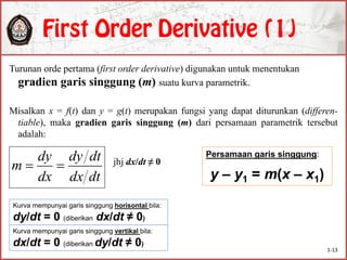 Turunan orde pertama (first order derivative) digunakan untuk menentukan
gradien garis singgung (m) suatu kurva parametrik.
Misalkan x = f(t) dan y = g(t) merupakan fungsi yang dapat diturunkan (differen-
tiable), maka gradien garis singgung (m) dari persamaan parametrik tersebut
adalah:
jhj dx/dt ≠ 0
dtdx
dtdy
dx
dy
m 
Persamaan garis singgung:
y – y1 = m(x – x1)
Kurva mempunyai garis singgung horisontal bila:
dy/dt = 0 (diberikan dx/dt ≠ 0)
Kurva mempunyai garis singgung vertikal bila:
dx/dt = 0 (diberikan dy/dt ≠ 0)
1-13
 